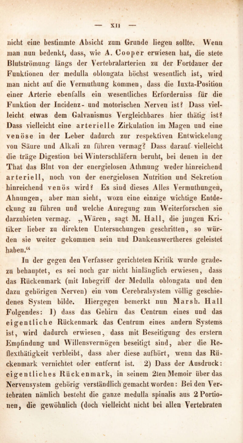 Dicht eiue bestimmte Absicht zum Grunde liegen sollte. Wenn mau nun bedenkt, dass, wie A. Cooper erwiesen hat, die stete Blutströmung längs der Vertebralarterien zu der Fortdauer der Funktionen der medulla oblongata höchst wesentlich ist, wird man nicht auf die Vermuthung kommen, dass die Iuxta-Positiou einer Arterie ebenfalls ein wesentliches Erforderniss für die Funktion der Incidenz- und motorischen Nerven ist? Dass viel- leicht etwas dem Galvanismus Vergleichbares hier thätig ist? Dass vielleicht eine arterielle Zirkulation im Magen und eine venöse in der Leber dadurch zur respektiven Entwickelung von Säure und Alkali zu führen vermag? Dass darauf vielleicht die träge Digestion bei Winterschläfern beruht, bei denen in der That das Blnt von der energielosen Athmung weder hinreichend arteriell, noch von der energielosen Nutrition und Sekretion hinreichend venös wird? Es sind dieses Alles Vermuthungen, Ahnungen, aber man sieht, wozu eine einzige wichtige Entde- ckung zu führen und welche Anregung zum Weiterforschen sie darzubieten vermag. „Wären, sagt M. Hall, die jungen Kri- tiker lieber zu direkten Untersuchungen geschritten, so wür- den sie weiter gekommen sein und Dankenswertheres geleistet haben.“ In der gegen den Verfasser gerichteten Kritik wurde grade- zu behauptet, es sei noch gar nicht hinlänglich erwiesen, dass das Rückenmark (mit Inbegriff der Medulla oblongata und den dazu gehörigen Nerven) ein vom Cerebralsystem völlig geschie- denes System bilde. Hiergegen bemerkt nun Marsh. Hall Folgendes: 1) dass das Gehirn das Centrum eines und das eigentliche Rückenmark das Centrum eines andern Systems ist, wird dadurch erwiesen, dass mit Beseitigung des erstem Empfindung und Willensvermögen beseitigt sind, aber die Re- flexthätigkeit verbleibt, dass aber diese aufhört, wenn das Rü- ckenmark vernichtet oder entfernt ist. 2) Dass der Ausdruck: eigentliches Rückenmark, in seinem 2ten Memoir überdas Nervensystem gehörig verständlich gemacht worden: Bei den Ver- tebraten nämlich besteht die ganze medulla spinalis aus 2 Portio- nen, die gewöhnlich (doch vielleicht nicht bei allen Vertebraten