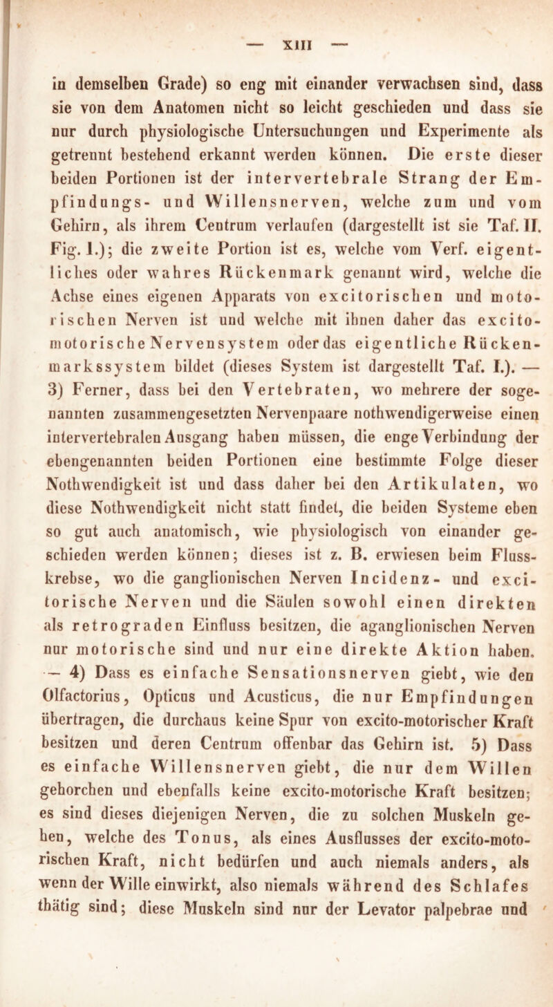 in demselben Grade) so eng mit einander verwachsen sind, dass sie von dem Anatomen nicht so leicht geschieden und dass sie nur durch physiologische Untersuchungen und Experimente als getrennt bestehend erkannt werden können. Die erste dieser beiden Portionen ist der inter vertebrale Strang der Em- pfindungs- und Willensnerven, welche zum und vom Gehirn, als ihrem Centrum verlaufen (dargestellt ist sie Taf. II. Fig. 1.); die zweite Portion ist es, welche vom Verf. eigent- liches oder wahres Rückenmark genannt wird, welche die Achse eines eigenen Apparats von excitorischen und moto- rischen Nerven ist und welche mit ihnen daher das excito- niotorische Nervensystem oderdas eigentliche Rücken- in arkssy stem bildet (dieses System ist dargestellt Taf. I.). — 3) Ferner, dass bei den Vertebraten, wo mehrere der soge- nannten zusammengesetzten Nervenpaare nothwendigerweise einen intervertebralen Ausgang haben müssen, die enge Verbindung der ebengenannten beiden Portionen eine bestimmte Folge dieser Nothwendigkeit ist und dass daher hei den Artikulaten, wo diese Nothwendigkeit nicht statt findet, die beiden Systeme eben so gut auch anatomisch, wie physiologisch von einander ge- schieden werden können; dieses ist z. B. erwiesen beim Fluss- krebse, wo die ganglionischen Nerven Incidenz- und exci- torische Nerven und die Säulen sowohl einen direkten als retrograden Einfluss besitzen, die aganglionischen Nerven nur motorische sind und nur eine direkte Aktion haben, • — 4) Dass es einfache Sensationsnerven giebt, wie den Olfactorius, Opticus und Acusticus, die nur Empfindungen übertragen, die durchaus keine Spur von excito-motorischer Kraft besitzen und deren Centrum offenbar das Gehirn ist. 5) Dass es einfache Willensnerven giebt, die nur dem Willen gehorchen und ebenfalls keine excito-motorische Kraft besitzen; es sind dieses diejenigen Nerven, die zu solchen Muskeln ge- hen, welche des Tonus, als eines Ausflusses der excito-moto- rischen Kraft, nicht bedürfen und auch niemals anders, als wenn der Wille einwirkt, also niemals während des Schlafes thätig sind; diese Muskeln sind nur der Levator palpebrae und