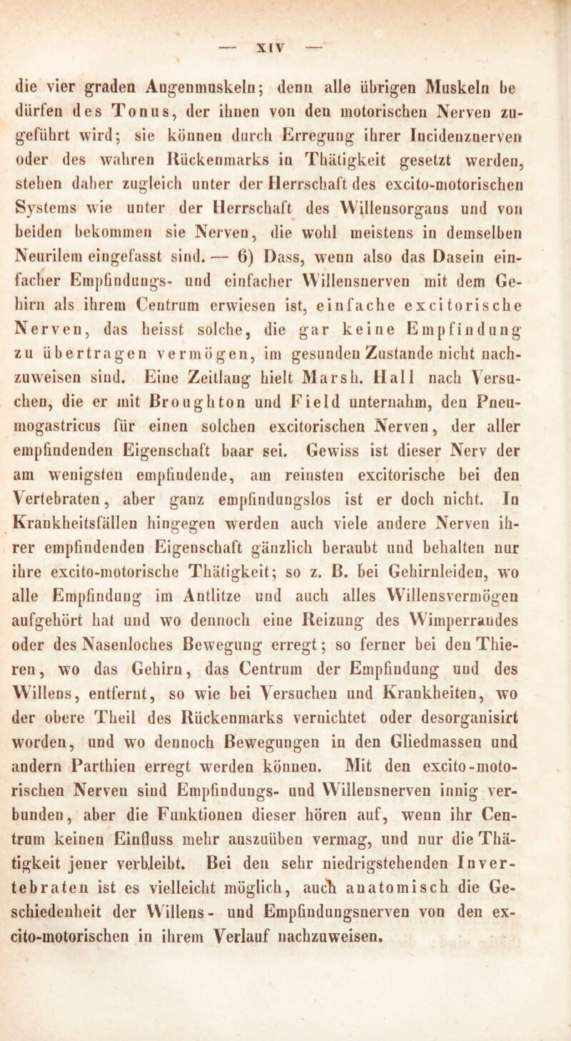 die vier graden Augenmuskeln; denn alle übrigen Muskeln be dürfen des Tonus, der ihnen von den motorischen Nerven zu- geführt wird; sie können durch Erregung ihrer Incidenzuerven oder des wahren Rückenmarks in Thätigkeit gesetzt werden, stehen daher zugleich unter der Herrschaft des excito-motorischen Systems wie unter der Herrschaft des Willensorgans und von beiden bekommen sie Nerven, die wohl meistens in demselben Neurilem eingefasst sind. — 6) Dass, wenn also das Dasein ein- facher Empfindungs- und einfacher Willensnerven mit dem Ge- hirn als ihrem Centrum erwiesen ist, einfache exci torische Nerven, das heisst solche, die gar keine Empfindung zu übertragen vermögen, im gesunden Zustande nicht nach- zuweisen sind. Eine Zeitlaug hielt Marsh. Hall nach Versu- chen, die er mit Broughton und Field unternahm, den Fneu- mogastricus für einen solchen excitorischen Nerven, der aller empfindenden Eigenschaft haar sei. Gewiss ist dieser Nerv der am wenigsten empfindende, am reiusteu excitorische bei den Vertebraten, aber ganz empfindungslos ist er doch nicht. In Krankheitsfällen hingegen werden auch viele andere Nerven ih- rer empfindenden Eigenschaft gänzlich beraubt und behalten nur ihre excito-motorische Thätigkeit; so z. B. bei Gehirnleiden, wo alle Empfindung im Antlitze und auch alles Willensvermögen aufgehört hat und wo dennoch eine Reizung des Wimperraudes oder des Nasenloches Bewegung erregt; so ferner bei den Thie- ren, wo das Gehirn, das Centrum der Empfindung und des Willens, entfernt, so wie bei Versuchen und Krankheiten, wo der obere Theil des Rückenmarks vernichtet oder desorganisirt worden, und wo dennoch Bewegungen in den Gliedmassen und andern Parthien erregt werden können. Mit den excito-moto- rischen Nerven sind Empfindungs- und Willensnerven innig ver- bunden, aber die Funktionen dieser hören auf, wenn ihr Cen- trum keinen Einfluss mehr auszuüben vermag, und nur die Thä- tigkeit jener verbleibt. Bei den sehr niedrigstehenden In ver- te braten ist es vielleicht möglich, auch anatomisch die Ge- schiedenheit der Willens- und Empfindungsnerven von den ex- cito-motorischen in ihrem Verlauf nachzuweisen.