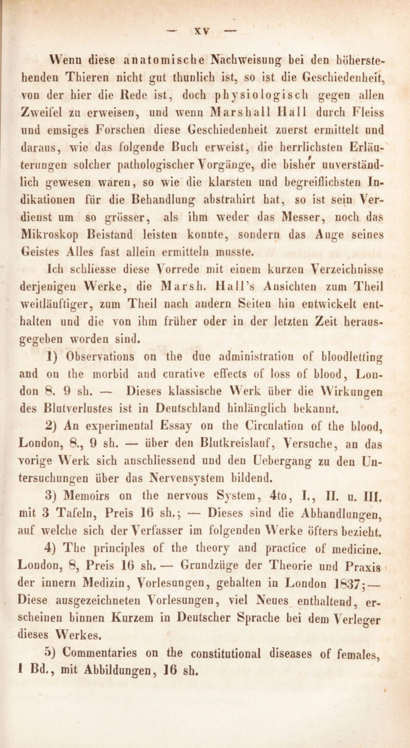 Wenn diese anatomische Nachweisung bei den höherste- henden Thieren nicht gut thunlich ist, so ist die Geschiedenheit, von der hier die Rede ist, doch physiologisch gegen allen Zweifel zu erweisen, und wenn Marshall Hall durch Fleiss und emsiges Forschen diese Geschiedenheit zuerst ermittelt und daraus, wie das folgende Buch erweist, die herrlichsten Erläu- terungen solcher pathologischer Vorgänge, die bisher unverständ- lich gewesen waren, so wie die klarsten und begreiflichsten In- dikationen für die Behandlung abstrahirt hat, so ist sein Ver- dienst um so grösser, als ihm weder das Messer, noch das Mikroskop Beistand leisten konnte, sondern das Auge seines Geistes Alles fast allein ermitteln musste. Ich schliesse diese Vorrede mit einem kurzen Verzeichnisse derjenigen Werke, die Marsh. Hall’s Ansichten zum Theil weitläuftiger, zum Theil nach andern Seiten hin entwickelt ent- halten und die von ihm früher oder in der letzten Zeit heraus- gegeben worden sind. 1) Observations on the due administration of bloodletting and on the morbid and curative effects of loss of blood, Lon- don 8. 9 sh. — Dieses klassische Werk über die Wirkungen des Blutverlustes ist in Deutschland hinlänglich bekannt. 2) An experimental Essay on the Circulation of the blood, London, 8., 9 sh. — über den Blutkreislauf, Versuche, an das vorige Werk sich anschliessend und den Uebergang zu den Un- tersuchungen über das Nervensystem bildend. 3) Memoirs on the nervous System, 4to, I., II. u. III. mit 3 Tafeln, Preis 16 sh.; — Dieses sind die Abhandlungen, auf welche sich der Verfasser im folgenden Werke öfters bezieht. 4) The principles of the theory and practice of medicine. London, 8, Preis 16 sh. — Grundzüge der Theorie und Praxis der innern Medizin, Vorlesungen, gehalten in London 1837; Diese ausgezeichneten Vorlesungen, viel Neues enthaltend, er- scheinen binnen Kurzem in Deutscher Sprache bei dem Verleger dieses Werkes. 5) Commentaries on the constitutional diseases of females, I Bd., mit Abbildungen, 16 sh. i