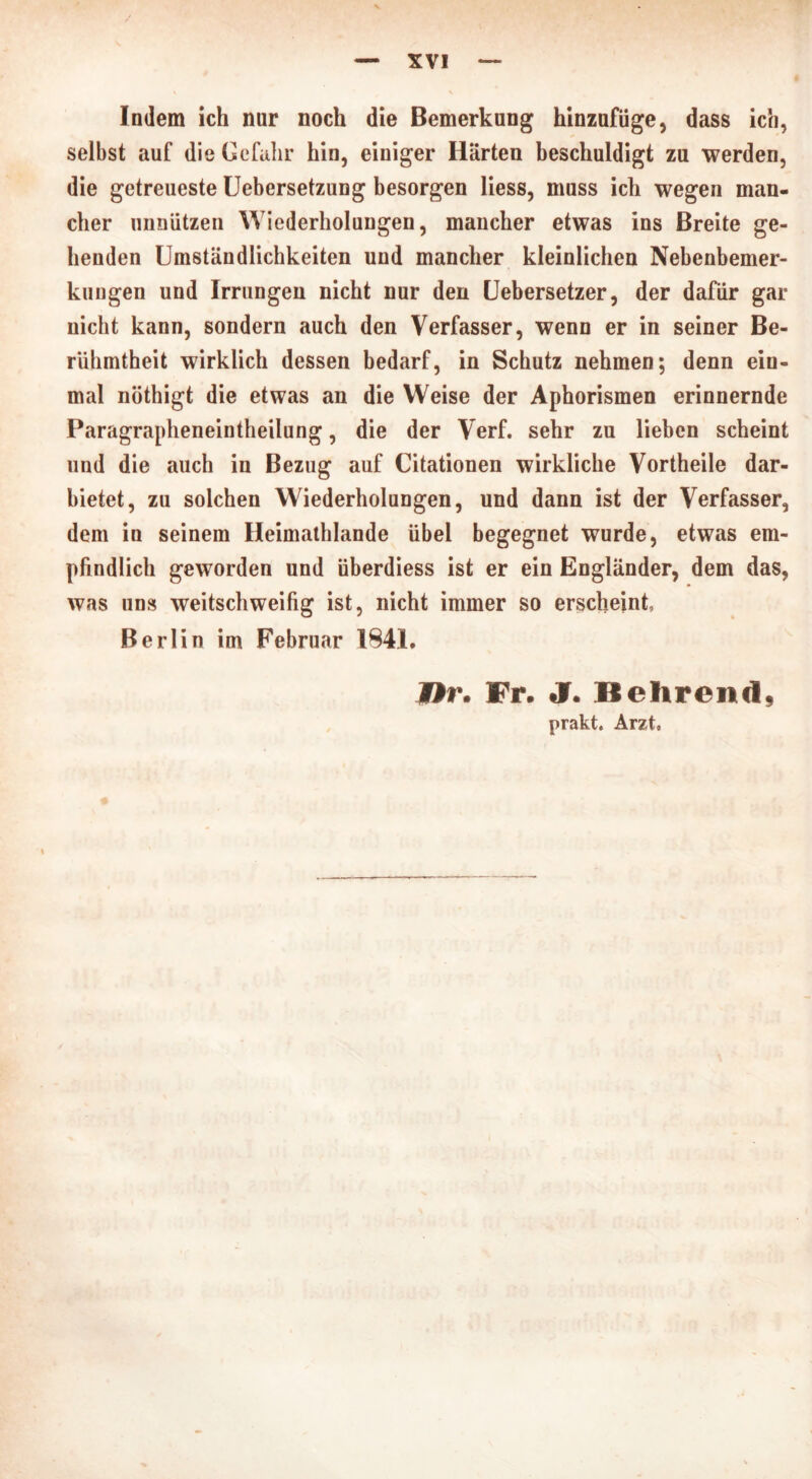 Indem ich nur noch die Bemerkung hinzufüge, dass ich, selbst auf die Gefahr hin, einiger Härten beschuldigt zu werden, die getreueste Uebersetzung besorgen liess, muss ich wegen man- cher unnützen Wiederholungen, mancher etwas ins Breite ge- henden Umständlichkeiten und mancher kleinlichen Nebenbemer- kungen und Irrungen nicht nur den Uebersetzer, der dafür gar nicht kann, sondern auch den Verfasser, wenn er in seiner Be- rühmtheit wirklich dessen bedarf, in Schutz nehmen; denn ein- mal nöthigt die etwas an die Weise der Aphorismen erinnernde Paragrapheneintheilung, die der Verf. sehr zu lieben scheint und die auch in Bezug auf Citationen wirkliche Vortheile dar- bietet, zu solchen Wiederholungen, und dann ist der Verfasser, dem in seinem Heimathlande übel begegnet wurde, etwas em- pfindlich geworden und überdiess ist er ein Engländer, dem das, was uns weitschweifig ist, nicht immer so erscheint, Berlin im Februar 1841. Ur. Fr. J. Behrend, prakt. Arzt,