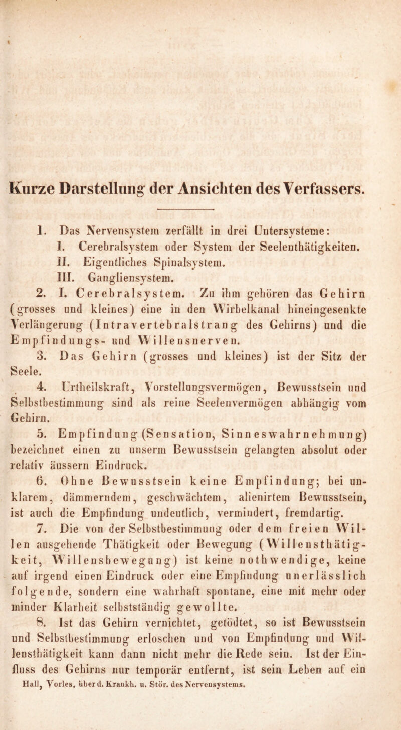 Kurze Darstellung der Ansichten des Verfassers. ]. Das Nervensystem zerfallt in drei Untersysteme: I. Cerebralsystem oder System der Seelenthätigkeiten. II. Eigentliches Spinalsystem. III. Gangliensystem. 2. I. Cerebralsystem. Zu ihm gehören das Gehirn (grosses und kleines) eine in den Wirbelkanal hineingesenkte Verlängerung (Intravertebralstrang des Gehirns) und die Empfindungs- und Willensnerven. 3. Das Gehirn (grosses und kleines) ist der Sitz der Seele. 4. Urteilskraft, Vorstellungsvermögen, Bewusstsein und Selbstbestimmung sind als reine Seelenvermögen abhängig vom Gehirn. 5. Empfindung (Sensation, Sinneswahrnehmung) bezeichnet einen zu unserm Bewusstsein gelangten absolut oder relativ äussern Eindruck. 6. Ohne Bewusstsein keine Empfindung; bei un- klarem, dämmerndem, geschwächtem, alienirtem Bewusstsein, ist auch die Empfindung undeutlich, vermindert, fremdartig. 7. Die von der Selbstbestimmung oder dem freien Wil- len ausgehende Thätigkeit oder Bewegung (Willensthätig- keit, Willensbewegu ng) ist keine noth wendige, keine auf irgend einen Eindruck oder eine Empfindung unerlässlich folgende, sondern eine wahrhaft spontane, eine mit mehr oder minder Klarheit selbstständig gewollte. 8. Ist das Gehirn vernichtet, getödtet, so ist Bewusstsein und Selbstbestimmung erloschen und von Empfindung und Wil- lensthätigkeit kann dann nicht mehr die Rede sein. Ist der Ein- fluss des Gehirns nur temporär entfernt, ist sein Leben auf ein Ilall, Yorles. über d. Kraukh. u. Stör, des Nervensystems.