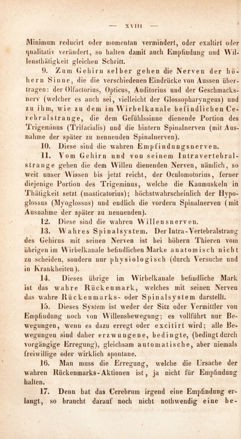 X V III Minimum reducirt oder momentan vermindert, oder exaltirt oder qualitativ verändert, so halten damit auch Empfindung und Wil- lenstkätigkeit gleichen Schritt. 9. Zum Gehirn selber gehen die Nerven der ko- llern Sinne, die die verschiedenen Eindrücke von Aussen über- tragen: der Olfaclorius, Opticus, Auditorius und der Geschmacks- nerv (welcher es auch sei, vielleicht der Glossopharyngeus) und zu ihm, wie zu dem im Wirb elkanale befi ndli chen Ce- rebrals trau ge, die dem Gefühlssinne dienende Portion des Trigeminus (Trilacialis) und die hintern Spinalnerven (mit Aus- nahme der später zu nennenden Spinalnerven). 10. Diese sind die wahren Empfindungsnerven. 11. Vom Gehirn und von seinem Intra vertebral- strange gehen die dem Willen dienenden Nerven, nämlich, so weit unser Wissen bis jetzt reicht, der Oculomotorius, ferner diejenige Portion des Trigeminus, welche die Kaumuskeln in Thätigkeit setzt (masticatorius); höchstwahrscheinlich der Hypo- glossus (Myoglossus) und endlich die vordem Spinalnerven (mit Ausnahme der später zu nennenden), 12. Diese sind die wahren VVillen sn erven. 13. Wahres Spinalsystem. Der Intra-Vertebralstrang des Gehirns mit seinen Nerven ist bei hohem Thieren vom übrigen im VVirbelkanale befindlichen Marke anatomisch nicht zu scheiden, sondern nur physiologisch (durch Versuche und in Krankheiten). 14. Dieses übrige im Wirbelkanale befindliche Mark ist das wahre Rückenmark, welches mit seinen Nerven das wahre Rückenmarks- oder Spinalsystem darstellt. 15. Dieses System ist weder der Sitz oder Vermittler von Empfindung noch von Willensbewegung; es vollführt nur Be- wegungen, wenn es dazu erregt oder excitirt wird; alle Be- wegungen sind daher erzwungene, bedingte, (bedingt durch vorgängige Erregung), gleichsam automatische, aber niemals freiwillige oder wirklich spontane. 16. Man muss die Erregung, welche die Ursache der wahren Rückenmarks-Aktionen ist, ja nicht für Empfindung halten. 17. Denn hat das Cerebrum irgend eine Empfindung er- langt, so braucht darauf noch nicht noth wendig eine be-