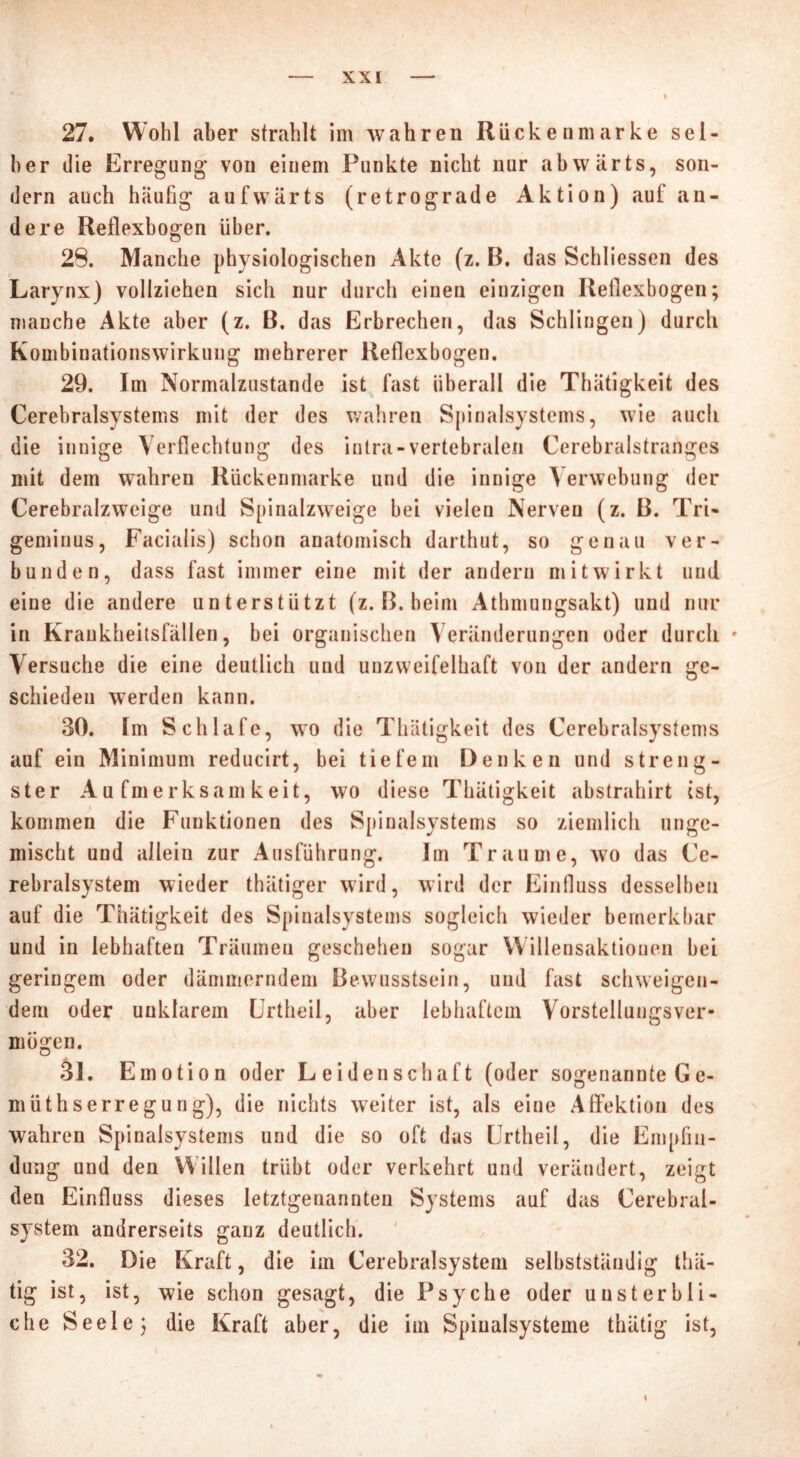 27. Wohl aber strahlt im wahren Rückeumarke sel- ber die Erregung von einem Punkte nicht nur abwärts, son- dern auch häufig aufwärts (retrograde Aktion) auf an- dere Reflexbogen über. 28. Manche physiologischen Akte (z. B. das Schliessen des Larynx) vollziehen sich nur durch einen einzigen Reflexbogen; manche Akte aber (z. B. das Erbrechen, das Schlingen) durch Kombinationswirkung mehrerer Reflexbogen. 29. Im Normalzustände ist fast überall die Thätigkeit des Cerebralsystems mit der des wahren Spinalsystems, wie auch die innige Verflechtung des intra-vertebralen Cerebralstranges mit dem wahren Rückenmarke und die innige Verwebung der Cerebralzweige und Spinalzweige bei vielen Nerven (z. B. Tri- geminus, Facialis) schon anatomisch darthut, so genau ver- bunden, dass fast immer eine mit der andern mitwirkt uud eine die andere unterstützt (z. B. heim Athmungsakt) und nur in Krankheitsfällen, bei organischen Veränderungen oder durch • Versuche die eine deutlich und unzweifelhaft von der andern ge- schieden werden kann. 30. Im Schlafe, wo die Thätigkeit des Cerebralsystems auf ein Minimum reducirt, bei tiefem Denken und streng- ster Aufmerksamkeit, wo diese Thätigkeit abstrahirt ist, kommen die Funktionen des Spinalsystems so ziemlich unge- mischt und allein zur Ausführung. Im Traume, wo das Ce- rebralsystem wieder thätiger wird, wird der Einfluss desselben auf die Thätigkeit des Spinalsystems sogleich wieder bemerkbar und in lebhaften Träumen geschehen sogar Willensaktionen bei geringem oder dämmerndem Bewusstsein, und fast schweigen- dem oder unklarem Crtheil, aber lebhaftem Vorstellungsver- mogen. 31. Emotion oder Leidenschaft (oder sogenannte G e- müthserregung), die nichts weiter ist, als eine Affektion des wahren Spinalsystems und die so oft das Urtheil, die Empfin- dung und den Willen trübt oder verkehrt und verändert, zeigt den Einfluss dieses letztgenannten Systems auf das Cerebral- system andrerseits ganz deutlich. 32. Die Kraft, die im Cerebralsystem selbstständig thä- tig ist, ist, wie schon gesagt, die Psyche oder unsterbli- che Seele; die Kraft aber, die im Spiualsysteme thätig ist,