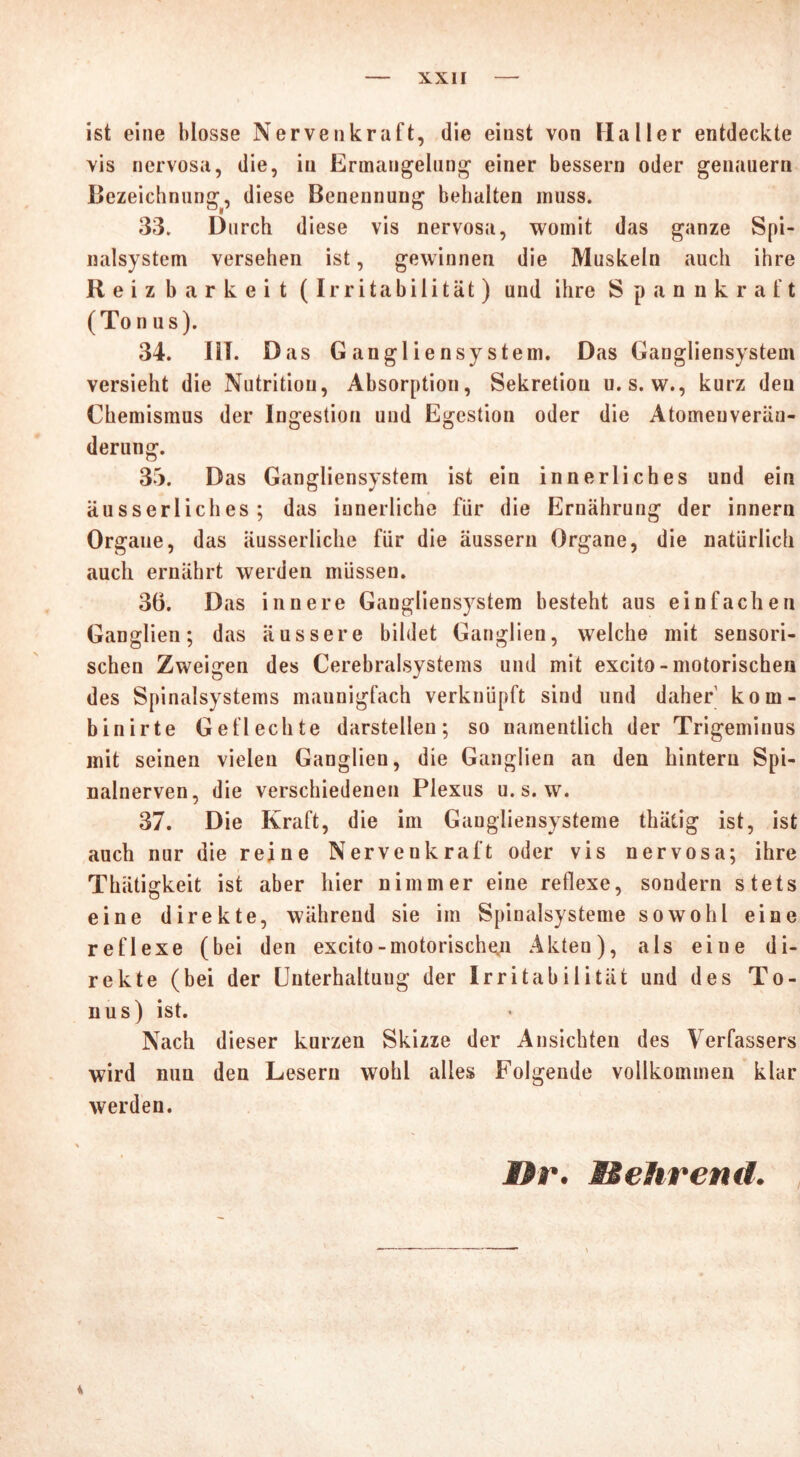 ist eine blosse Nervenkraft, die einst von Haller entdeckte vis nervosa, die, in Ermangelung einer bessern oder genauem Bezeichnung, diese Benennung behalten muss. 33. Durch diese vis nervosa, womit das ganze Spi- nalsystem versehen ist, gewinnen die Muskeln auch ihre Reizbarkeit (Irritabilität) und ihre Spannkraft (Tonus). 34. lil. Das G angliensy stem. Das Gangliensystem versieht die Nutrition, Absorption, Sekretion u. s. w., kurz den Chemismus der Ingestion und Egestion oder die Atomeuverän- derung. 35. Das Gangliensystem ist ein innerliches und ein äusserliches ; das innerliche für die Ernährung der innern Organe, das äusserliche für die äussern Organe, die natürlich auch ernährt werden müssen. 36. Das innere Gangliensystem besteht aus einfachen Ganglien; das äussere bildet Ganglien, welche mit sensori- schen Zweigen des Cerebralsystems und mit excito-motorischen des Spinalsystems mannigfach verknüpft sind und daher kom- binirte Geflechte darstellen; so namentlich der Trigeminus mit seinen vielen Ganglien, die Ganglien an den hintern Spi- nalnerven, die verschiedenen Plexus u. s. w. 37. Die Kraft, die im Gangliensysteme thätig ist, ist auch nur die reine Nervenkraft oder vis nervosa; ihre Thätigkeit ist aber hier nimmer eine retlexe, sondern stets eine direkte, während sie im Spinalsysteme sowohl eine reflexe (bei den excito-motorischen Akten), als eine di- rekte (bei der Unterhaltung der Irritabilität und des To- nus) ist. Nach dieser kurzen Skizze der Ansichten des Verfassers wird nun den Lesern wohl alles Folgende vollkommen klar werden. Br. Mehrend. i