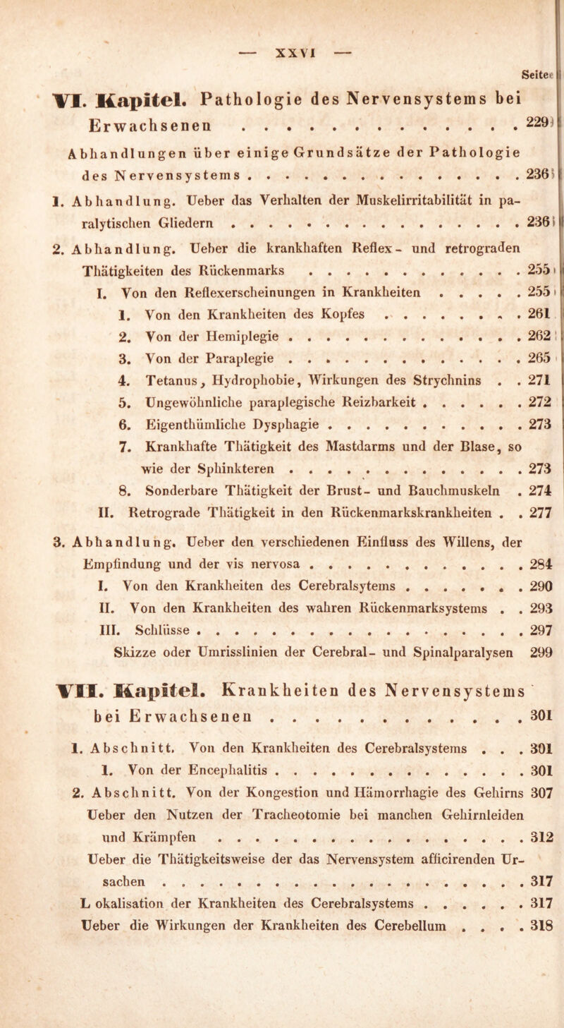 Settee VI. Kapitel. Pathologie des Nervensystems bei Erwachsenen 229 Abhandlungen über einige Grundsätze der Pathologie des Nervensystems 2365 ! 1. Abhandlung, lieber das Verhalten der Muskelirritabilität in pa- ralytischen Gliedern 2361 2. Abhandlung. Ueber die krankhaften Reflex- und retrograden Thätigkeiten des Rückenmarks 255* I. Von den Reflexerscheinungen in Krankheiten 255 * 1. Von den Krankheiten des Kopfes 261 2. Von der Hemiplegie 262 3. Von der Paraplegie 265 4. Tetanus, Hydrophobie, Wirkungen des Strychnins . . 271 5. Ungewöhnliche paraplegische Reizbarkeit 272 6. Eigenthümliche Dysphagie 273 7. Krankhafte Thätigkeit des Mastdarms und der Blase, so wie der Sphinkteren 273 8. Sonderbare Thätigkeit der Brust- und Bauchmuskeln . 274 II. Retrograde Thätigkeit in den Rückenmarkskrankheiten . . 277 3. Abhandlung. Ueber den verschiedenen Einfluss des Willens, der Empfindung und der vis nervosa 284 I. Von den Krankheiten des Cerebralsytems 290 II. Von den Krankheiten des wahren Rückenmarksystems . . 293 III. Schlüsse 297 Skizze oder Umrisslinien der Cerebral- und Spinalparalysen 299 VII. Kapitel. K rankheiten des Nervensystems bei Erwachsenen 301 1. Abschnitt. Von den Krankheiten des Cerebralsystems . . . 301 1. Von der Encephalitis 301 2. Abschnitt. Von der Kongestion und Hämorrhagie des Gehirns 307 Ueber den Nutzen der Tracheotomie bei manchen Gehirnleiden und Krämpfen 312 Ueber die Thätigkeitsweise der das Nervensystem afficirenden Ur- sachen 317 L okalisation der Krankheiten des Cerebralsystems 317 Ueber die Wirkungen der Krankheiten des Cerebellum .... 318