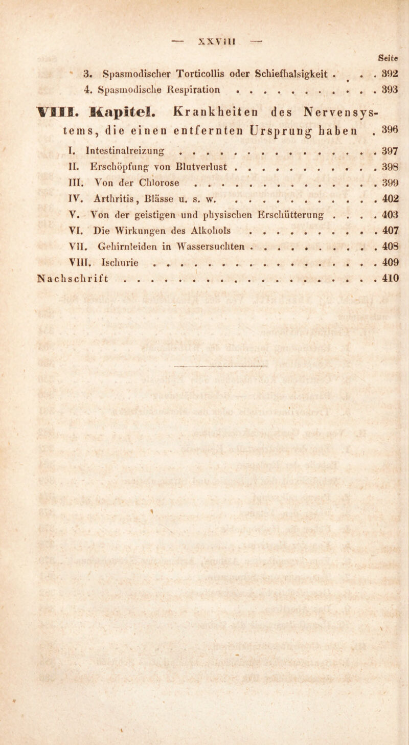 XXVII! Seite 3. Spasmodischer Torticollis oder Schiefhalsigkeit . . . 392 4. Spasmodische Respiration 393 VIII. Kapitel. Krankheiten des Nervensys- tems, die einen entfernten Ursprung haben . 396 I. lntestinalreizung 397 II. Erschöpfung von Blutverlust 398 III. Von der Chlorose 399 IV. Arthritis, Blässe u. s. w 402 V. Von der geistigen und physischen Erschütterung .... 403 VI. Die Wirkungen des Alkohols 407 VII. Gehirnleiden in Wassersüchten . 408 VIII. Ischurie 409 Nachschrift 410 \ 1 / * 1