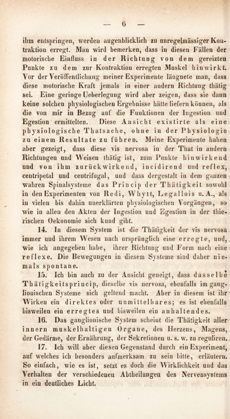 ihm entspringen, werden augenblicklich zu unregelmässiger Kon- traktion erregt. Man wird bemerken, dass in diesen Fällen der motorische Einfluss in der Richtung von dem gereizten Punkte zu dem zur Kontraktion erregten Muskel hinwirkt. Tor der Veröffentlichung meiner Experimente läugnete man, dass diese motorische Kraft jemals in einer andern Richtung thätig sei. Eine geringe Ueberlegung wird aber zeigen, dass sie dann keine solchen physiologischen Ergebnisse hätte liefern können, als die von mir in Bezug auf die Funktionen der Ingestion und Egestion ermittelten. Diese Ansicht existirte als eine physiol ogische Thatsache, ohne in der Physiologie zu einem Resultate zu führen. Meine Experimente haben aber gezeigt, dass diese vis nervosa in der That in andern Richtungen und Weisen thätig ist, zum Punkte hinwirkend und von ihm zurück wirkend, incidirend und reflex, centripetal und centrifugal, und dass dergestalt in dem ganzem wahren Spinalsysteme das Princip der Thätigkeit sowohl in den Experimenten von Re di, Whytt, Le gallo is u. A., als in vielen bis dahin unerklärten physiologischen Vorgängen, so wie in allen den Akten der Ingestion und Egestion in der thie- rischen Oekonomie sich kund gibt. 14. In diesem System ist die Thätigkeit der vis nervosa immer und ihrem Wesen nach ursprünglich eine erregte, und, wie ich angegeben habe, ihrer Richtung und Form nach eine1 reflexe. Die Bewegungen in diesem Systeme sind daher nie- mals spontane. 15. Ich bin auch zu der Ansicht geneigt, dass dasselbe Thäfigkeitsprincip, dieselbe vis nervosa, ebenfalls im gang- lionischen Systeme sich geltend macht. Aber in diesem ist ihr Wirken ein direktes oder unmittelbares; es ist ebenfalls bisweilen ein erregtes und bisweilen ein anhaltendes. 16. Das ganglionische System scheint die Thätigkeit aller innern muskelhaltigen Organe, des Herzens, Magens, der Gedärme, der Ernährung, der Sekretionen u. s. w. zu reguüren. 17. Ich will aber diesen Gegenstand durch ein Experiment, auf welches ich besonders aufmerksam zu sein bitte, erläutern. So einfach, wie es ist, setzt es doch die Wirklichkeit und das Verhalten der verschiedenen Abtheilungen des Nervensystems in ein deutliches Licht.