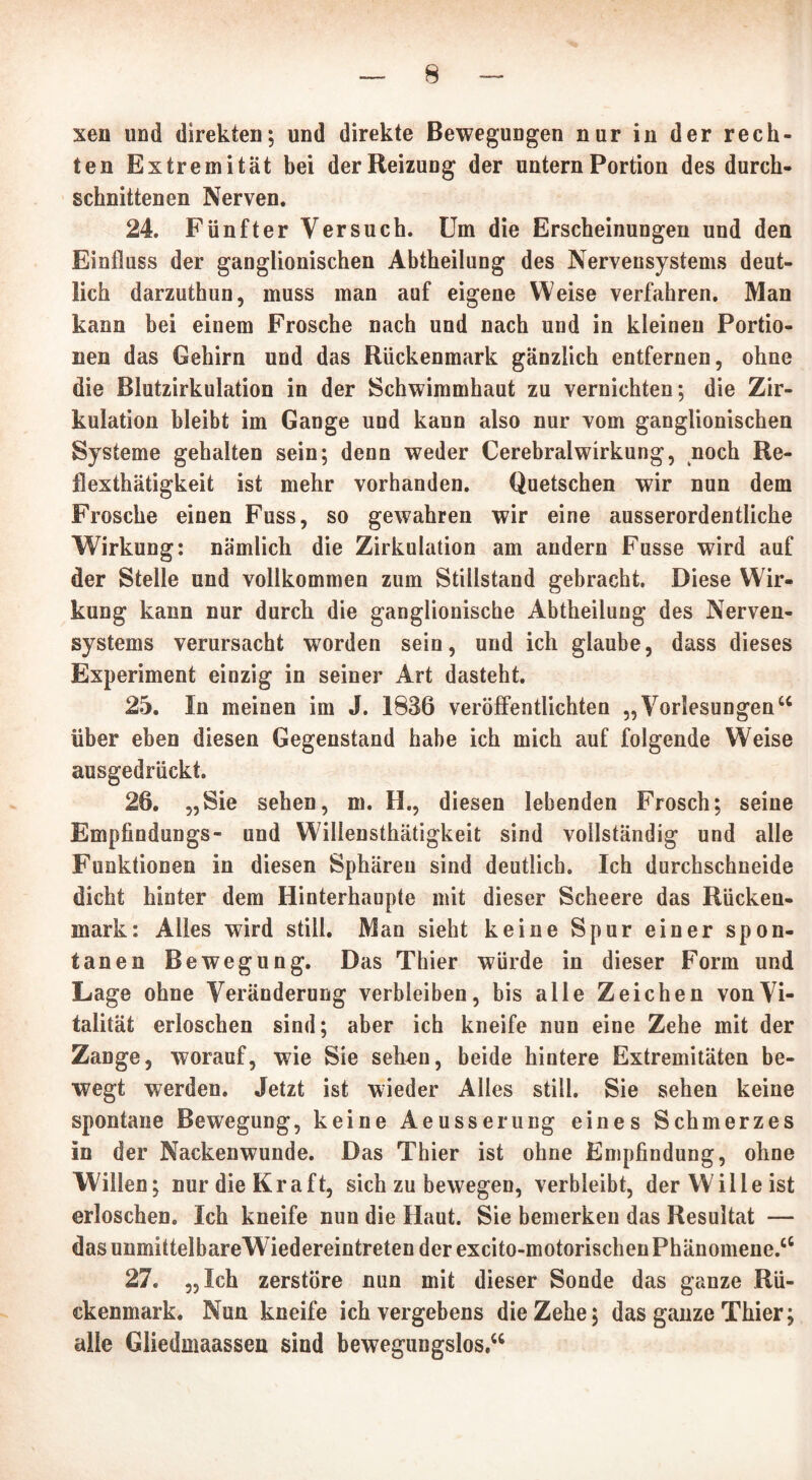 xen und direkten; und direkte Bewegungen nur in der rech- ten Extremität bei der Reizung der untern Portion des durch- schnittenen Nerven. 24. Fünfter Versuch. Um die Erscheinungen und den Einfluss der ganglionischen Abtheilung des Nervensystems deut- lich darzuthun, muss man auf eigene Weise verfahren. Man kann bei einem Frosche nach und nach und in kleinen Portio- nen das Gehirn und das Rückenmark gänzlich entfernen, ohne die Blutzirkulation in der Schwimmhaut zu vernichten; die Zir- kulation bleibt im Gange und kann also nur vom ganglionischen Systeme gehalten sein; denn weder Cerebralwirkung, noch Re- flexthätigkeit ist mehr vorhanden. Quetschen wir nun dem Frosche einen Fuss, so gewahren wir eine ausserordentliche Wirkung: nämlich die Zirkulation am andern Fusse wird auf der Stelle und vollkommen zum Stillstand gebracht. Diese Wir- kung kann nur durch die ganglionische Abtheilung des Nerven- systems verursacht worden sein, und ich glaube, dass dieses Experiment einzig in seiner Art dasteht. 25. In meinen im J. 1836 veröffentlichten „ Vorlesungen 66 über eben diesen Gegenstand habe ich mich auf folgende Weise ausgedrückt. 26. „Sie sehen, m. H., diesen lebenden Frosch; seine Empfindungs- und Willensthätigkeit sind vollständig und alle Funktionen in diesen Sphären sind deutlich. Ich durchschneide dicht hinter dem Hinterhaupte mit dieser Scheere das Rücken- mark: Alles wird still. Man sieht keine Spur einer spon- tanen Bewegung. Das Thier würde in dieser Form und Lage ohne Veränderung verbleiben, bis alle Zeichen von Vi- talität erloschen sind; aber ich kneife nun eine Zehe mit der Zange, worauf, wie Sie sehen, beide hintere Extremitäten be- wegt werden. Jetzt ist wieder Alles still. Sie sehen keine spontane Bewegung, keine Aeusserung eines Schmerzes in der Nackenwunde. Das Thier ist ohne Empfindung, ohne Willen; nur die Kraft, sich zu bewegen, verbleibt, der Wille ist erloschen. Ich kneife nun die Haut. Sie bemerken das Resultat — das unmittelbareWiedereintreten der excito-motorischen Phänomene.66 27. „Ich zerstöre nun mit dieser Sonde das ganze Rü- ckenmark. Nun kneife ich vergebens die Zehe; das ganze Thier; alle Gliedmaassen sind bewegungslos.66