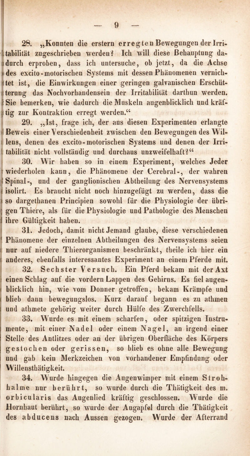 28. „Konnten die erstem erregten Bewegungen der Irri- tabilität zugeschrieben werden? Ich will diese Behauptung da- idurch erproben, dass ich untersuche, ob jetzt, da die Achse des excito-motorischen Systems mit dessen Phänomenen vernich- tet ist, die Einwirkungen einer geringen galvanischen Erschüt- terung das Nochvorhandensein der Irritabilität darthun werden. | Sie bemerken, wie dadurch die Muskeln augenblicklich und kräf- tig zur Kontraktion erregt werden.“ 29. „Ist, frage ich, der aus diesen Experimenten erlangte Beweis einer Verschiedenheit zwischen den Bewegungen des Wil- lens, denen des excito-motorischen Systems und denen der Irri- tabilität nicht vollständig und durchaus unzweifelhaft?“ 30. Wir haben so in einem Experiment, welches Jeder t wiederholen kann, die Phänomene der Cerebral-, der wahren t Spinal-, und der ganglionischen Abtheilung des Nervensystems i isolirt. Es braucht nicht noch hinzugefügt zu werden, dass die ) so dargethanen Principien sowohl für die Physiologie der iibri- } gen Thiere, als für die Physiologie und Pathologie des Menschen i ihre Gültigkeit haben. 31. Jedoch, damit nicht Jemand glaube, diese verschiedenen ‘ Phänomene der einzelnen Abtheilungen des Nervensystems seien i nur auf niedere Thierorganismen beschränkt, theile ich hier ein anderes, ebenfalls interessantes Experiment an einem Pferde mit. 32. Sechster Versuch. Ein Pferd bekam mit der Axt ! einen Schlag auf die vordem Lappen des Gehirns. Es fiel augen- ( blicklich hin, wie vom Donner getroffen, bekam Krämpfe und j blieb dann bewegungslos. Kurz darauf begann es zu athmen 1 und athmete gehörig weiter durch Hülfe des Zwerchfells. 33. Wurde es mit einem scharfen, oder spitzigen Instru- ] mente, mit einer Nadel oder einem Nagel, an irgend einer i Stelle des Antlitzes oder an der übrigen Oberfläche des Körpers ] gestochen oder gerissen, so blieb es ohne alle Bewegung i und gab kein Merkzeichen von vorhandener Empfindung oder 1 Willensthätigkeit. 34. Wurde hingegen die Augenwimper mit einem Stroh« i halme nur berührt, so wurde durch die Thätigkeit des m. i orbicularis das Augenlied kräftig geschlossen. Wurde die Hornhaut berührt, so wurde der Augapfel durch die Thätigkeit des abducens nach Aussen gezogen. Wurde der Afterrand