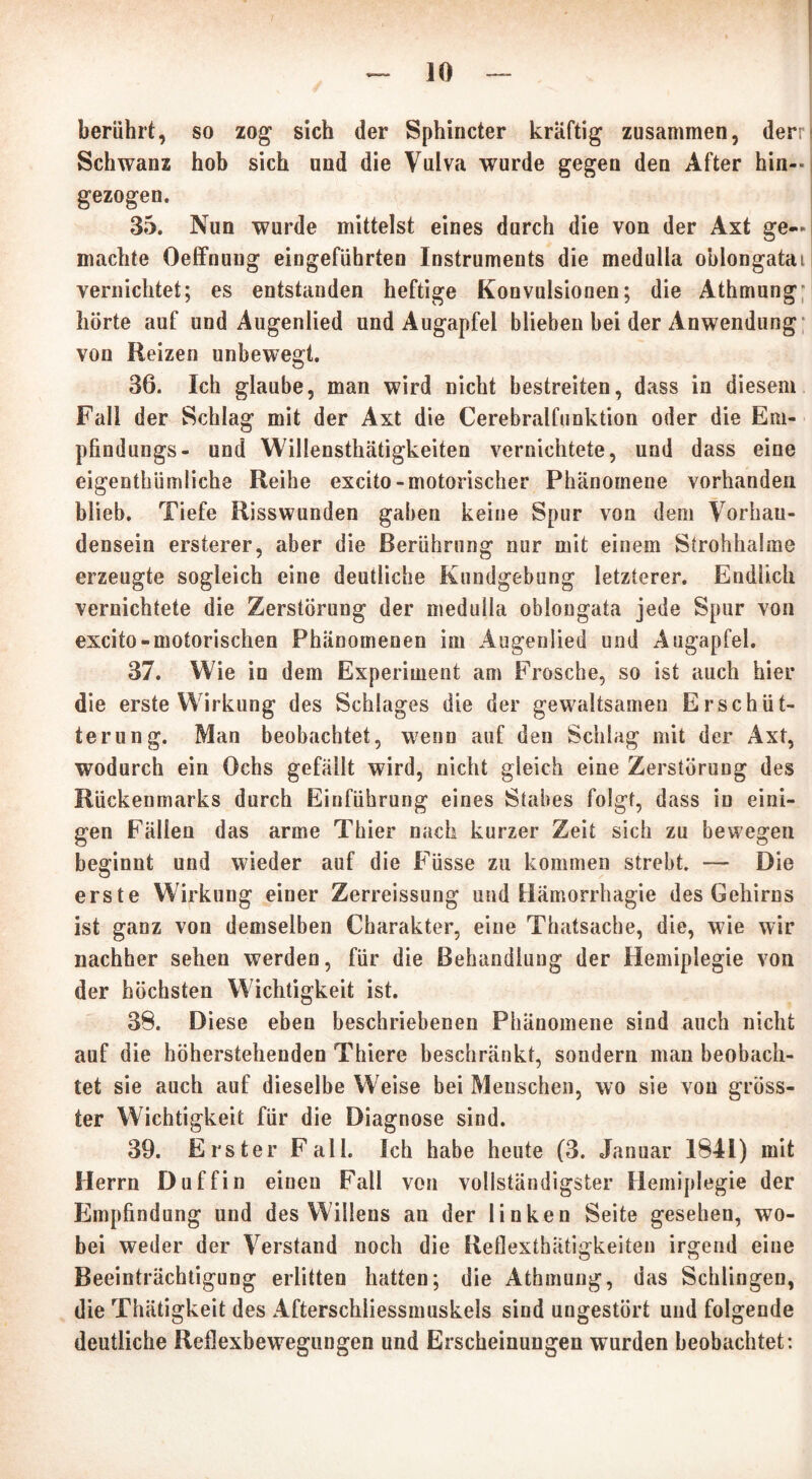 berührt, so zog sich der Sphincter kräftig zusammen, der: Schwanz hob sich und die Vulva wurde gegen den After hin- gezogen. 35. Nun wurde mittelst eines durch die von der Axt ge- machte Oeffnung eingeführten Instruments die medulla oblongatai vernichtet; es entstanden heftige Konvulsionen; die Athmung hörte auf und Augenlied und Augapfel blieben hei der Anwendung von Reizen unbewegt. 36. Ich glaube, man wird nicht bestreiten, dass in diesem Fall der Schlag mit der Axt die Cerebralfunktion oder die Em- pfindungs- und Willensthätigkeiten vernichtete, und dass eine eigentümliche Reihe excito-motorischer Phänomene vorhanden blieb. Tiefe Risswunden gaben keine Spur von dem Vorhan- densein ersterer, aber die Berührung nur mit einem Strohhalme erzeugte sogleich eine deutliche Kundgebung letzterer. Endlich vernichtete die Zerstörung der medulla oblongata jede Spur von excito-motorischen Phänomenen im Augenlied und Augapfel. 37. Wie in dem Experiment am Frosche, so ist auch hier die erste Wirkung des Schlages die der gewaltsamen Erschüt- terung. Man beobachtet, wenn auf den Schlag mit der Axt, wodurch ein Ochs gefällt wird, nicht gleich eine Zerstörung des Rückenmarks durch Einführung eines Stabes folgt, dass in eini- gen Fällen das arme Thier nach kurzer Zeit sich zu bewegen beginnt und wieder auf die Füsse zu kommen strebt. — Die erste Wirkung einer Zerreissung und Hämorrhagie des Gehirns ist ganz von demselben Charakter, eine Thatsache, die, wie wir nachher sehen werden, für die Behandlung der Hemiplegie von der höchsten Wichtigkeit ist. 38. Diese eben beschriebenen Phänomene sind auch nicht auf die höherstehenden Thiere beschränkt, sondern man beobach- tet sie auch auf dieselbe Weise bei Menschen, wo sie von gröss- ter Wichtigkeit für die Diagnose sind. 39. Erster Fall. Ich habe heute (3. Januar 1841) mit Herrn Duffin einen Fall von vollständigster Hemiplegie der Empfindung und des Willens an der linken Seite gesehen, wo- bei weder der Verstand noch die Reflexthätigkeiten irgend eine Beeinträchtigung erlitten hatten; die Athmung, das Schlingen, die Thätigkeit des Afterschliessmuskels sind ungestört und folgende deutliche Reflexbewegungen und Erscheinungen wurden beobachtet: