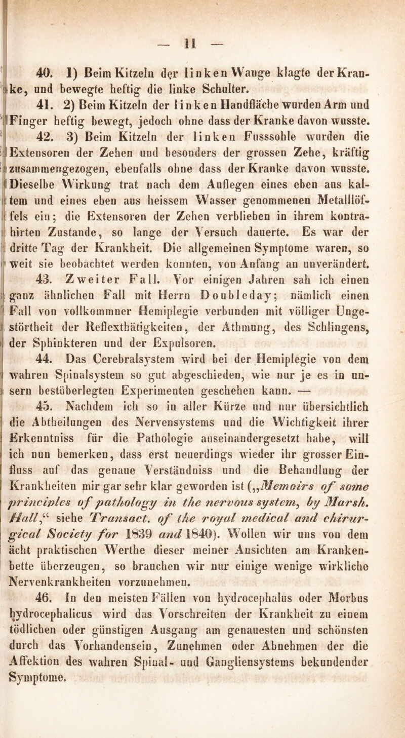 140. 1) Beim Kitzeln der linken Wange klagte der Kran- ke, und bewegte heftig die linke Schulter. 41. 2) Beim Kitzeln der linken Handfläche wurden Arm und Finger heftig bewegt, jedoch ohne dass der Kranke davon wusste. 42. 3) Beim Kitzeln der linken Fusssohle wurden die k Exteusoren der Zehen und besonders der grossen Zehe, kräftig zusammengezogen, ebenfalls ohne dass der Kranke davon wusste. I Dieselbe Wirkung trat nach dem Auflegen eines eben aus kal- tem und eines eben aus heissem Wasser genommenen Metalllöf- fels ein; die Extensoren der Zehen verblieben in ihrem kontra- hirten Zustande, so lange der Versuch dauerte. Es war der dritte Tag der Krankheit. Die allgemeinen Symptome waren, so weit sie beobachtet werden konnten, von Anfang an unverändert. 43. Zweiter Fall. Vor einigen Jahren sah ich einen [ganz ähnlichen Fall mit Herrn Doubleday; nämlich einen Fall von vollkommner Hemiplegie verbunden mit völliger Unge- störtheit der Reflexthätigkeiten, der Athmung, des Sehlingens, der Sphinkteren und der Expulsoren. 44. Das Cerebralsystem wird bei der Hemiplegie von dem wahren Spinalsystem so gut abgeschieden, wie nur je es in un- sern bestüberlegten Experimenten geschehen kann. — 45. Nachdem ich so in aller Kürze und nur übersichtlich die Abtheilungen des Nervensystems und die Wichtigkeit ihrer Erkenntniss für die Pathologie auseinandergesetzt habe, will ich nun bemerken, dass erst neuerdings wieder ihr grosser Ein- fluss auf das genaue Verständniss und die Behandlung der Krankheiten mir gar sehr klar geworden ist („Memoirs of some principles of pathology in the nervous system, by Marsh. Hall“ siehe 'Transact, of the royal medical and chirur- gical Society for 1839 and 1840). Wollen wir uns von dem acht praktischen Werthe dieser meiner Ansichten am Kranken- bette überzeugen, so brauchen wir nur einige wenige wirkliche Nervenkrankheiten vorzunehmen. 46. In den meisten Fällen von hydrocephalus oder Morbus hydrocephalicus wird das Vorschreiten der Krankheit zu einem tödlichen oder günstigen Ausgang am genauesten und schönsten durch das Vorhandensein, Zunehmen oder Abnehmen der die Affektion des wahren Spinal- und Gangliensystems bekundender Symptome.