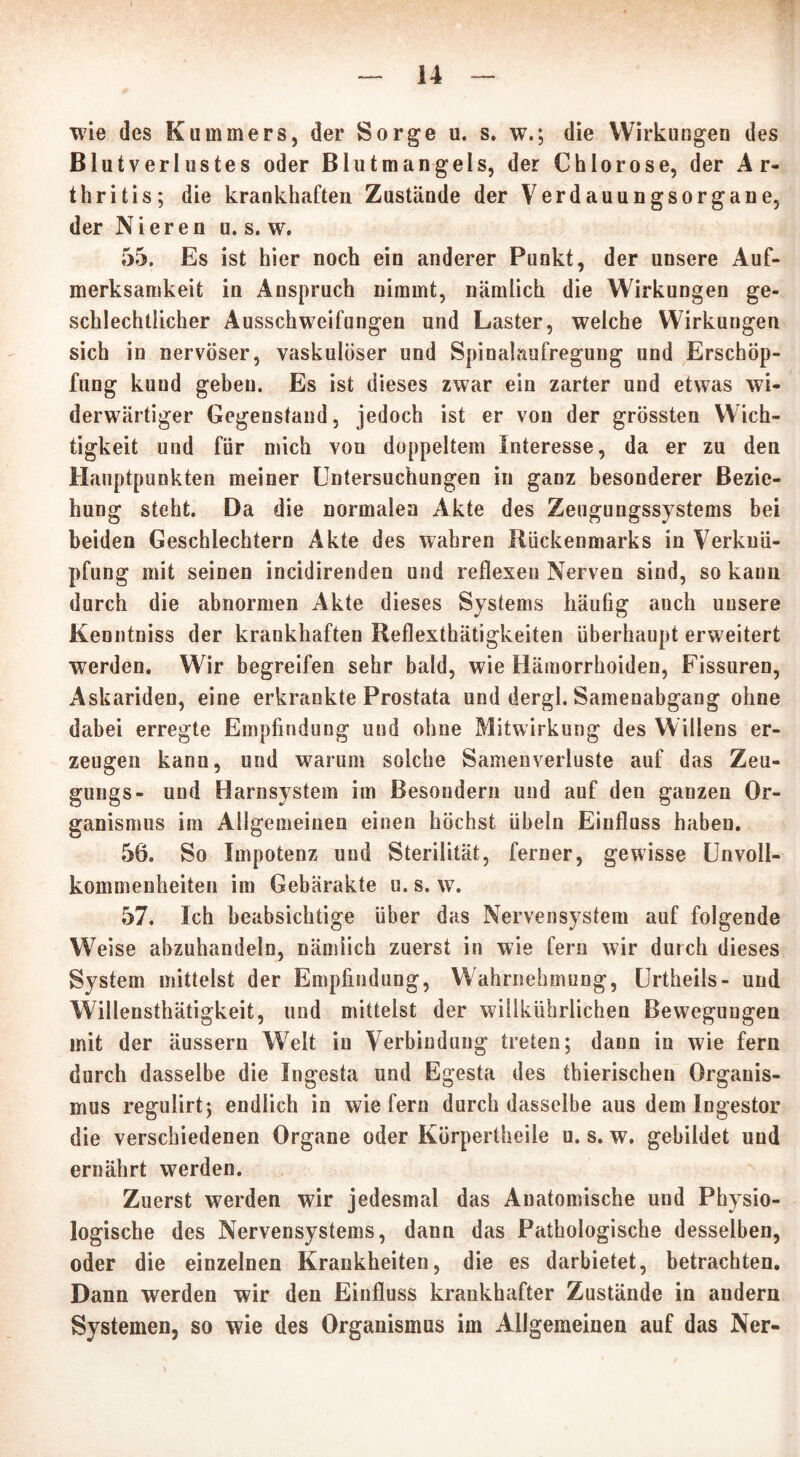 wie des Kummers, der Sorge u. s. w.; die Wirkungen des Blutverlustes oder Blutmangels, der Chlorose, der Ar- thritis; die krankhaften Zustände der Verdauungsorgane, der Nieren u. s. w. 55. Es ist hier noch ein anderer Punkt, der unsere Auf- merksamkeit in Anspruch nimmt, nämlich die Wirkungen ge- schlechtlicher Ausschweifungen und Laster, welche Wirkungen sich in nervöser, vaskulöser und Spinahmfregung und Erschöp- fung kund geben. Es ist dieses zwar ein zarter und etwas wi- derwärtiger Gegenstand, jedoch ist er von der grössten Wich- tigkeit und für mich von doppeltem Interesse, da er zu den Hauptpunkten meiner Untersuchungen in ganz besonderer Bezie- hung steht. Da die normalen Akte des Zeugungssystems bei beiden Geschlechtern Akte des wahren Rückenmarks in Verknü- pfung mit seinen incidirenden und reflexen Nerven sind, so kann durch die abnormen Akte dieses Systems häufig auch unsere Kenntniss der krankhaften Reflexthätigkeiten überhaupt erweitert werden. Wir begreifen sehr bald, wie Hämorrhoiden, Fissuren, Askariden, eine erkrankte Prostata und dergl. Samenabgang ohne dabei erregte Empfindung und ohne Mitwirkung des Willens er- zeugen kann, und warum solche Samenverluste auf das Zeu- gungs- und Harnsystem im Besondern und auf den ganzen Or- ganismus im Allgemeinen einen höchst Übeln Einfluss haben. 56. So Impotenz und Sterilität, ferner, gewisse Unvoll- kommenheiten im Gebärakte u. s. w. 57. Ich beabsichtige über das Nervensystem auf folgende Weise abzuhandeln, nämlich zuerst in wie fern wir durch dieses System mittelst der Empfindung, Wahrnehmung, Urtheils- und Willensthätigkeit, und mittelst der willkührlichen Bewegungen mit der äussern Wrelt in Verbindung treten; dann in wie fern durch dasselbe die Ingesta und Egesta des thierischen Organis- mus regulirt; endlich in wiefern durch dasselbe aus dem Ingestor die verschiedenen Organe oder Körpertheile u. s. w. gebildet und ernährt werden. Zuerst werden wir jedesmal das Anatomische und Physio- logische des Nervensystems, dann das Pathologische desselben, oder die einzelnen Krankheiten, die es darbietet, betrachten. Dann werden wir den Einfluss krankhafter Zustände in andern Systemen, so wie des Organismus im Allgemeinen auf das Ner-