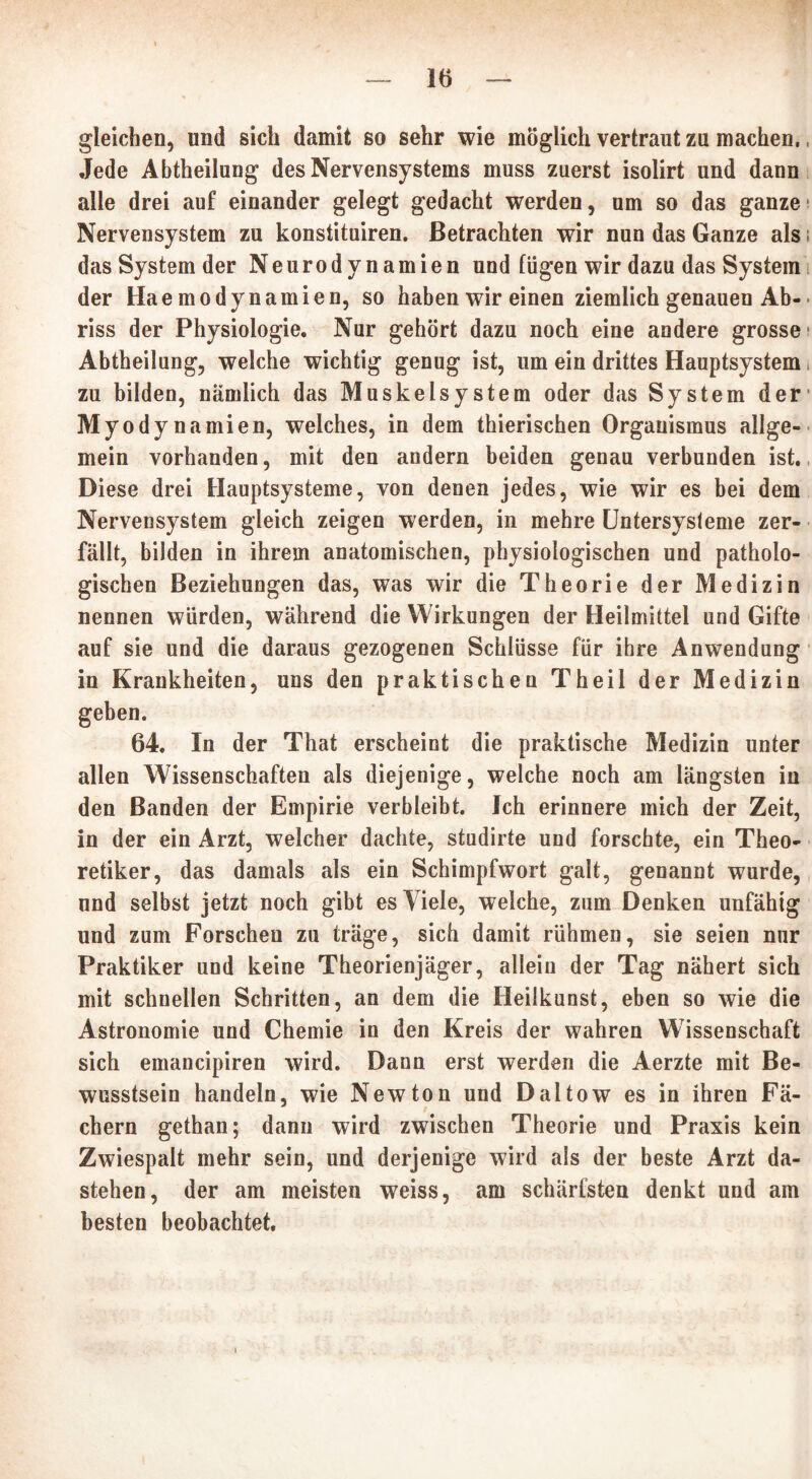 gleichen, und sich damit so sehr wie möglich vertraut zu machen., Jede Abtheilung des Nervensystems muss zuerst isolirt und dann alle drei auf einander gelegt gedacht werden, um so das ganze-' Nervensystem zu konstituiren. Betrachten wir nun das Ganze als das System der Neurodynamien und fügen wir dazu das System der Hae modynamien, so haben wir einen ziemlich genauen Ab- riss der Physiologie. Nur gehört dazu noch eine andere grosse Abtheilung, welche wichtig genug ist, um ein drittes Hauptsystem zu bilden, nämlich das Muskelsystem oder das System der Myodynamien, welches, in dem thierischen Organismus allge- mein vorhanden, mit den andern beiden genau verbunden ist. Diese drei Hauptsysteme, von denen jedes, wie wir es bei dem Nervensystem gleich zeigen werden, in mehre Untersysleme zer- fällt, bilden in ihrem anatomischen, physiologischen und patholo- gischen Beziehungen das, was wir die Theorie der Medizin nennen würden, während die Wirkungen der Heilmittel und Gifte auf sie und die daraus gezogenen Schlüsse für ihre Anwendung in Krankheiten, uns den praktischen Theil der Medizin geben. 64. In der That erscheint die praktische Medizin unter allen Wissenschaften als diejenige, welche noch am längsten in den Banden der Empirie verbleibt. Ich erinnere mich der Zeit, in der ein Arzt, welcher dachte, studirte und forschte, ein Theo- retiker, das damals als ein Schimpfwort galt, genannt wurde, nnd selbst jetzt noch gibt es Viele, welche, zum Denken unfähig und zum Forschen zu träge, sich damit rühmen, sie seien nur Praktiker und keine Theorienjäger, allein der Tag nähert sich mit schnellen Schritten, an dem die Heilkunst, eben so wie die Astronomie und Chemie in den Kreis der wahren Wissenschaft sich emaneipiren wird. Dann erst werden die Aerzte mit Be- wusstsein handeln, wie Newton und Daltow es in ihren Fä- chern gethan; dann wird zwischen Theorie und Praxis kein Zwiespalt mehr sein, und derjenige wird als der beste Arzt da- stehen, der am meisten weiss, am schärfsten denkt und am besten beobachtet.