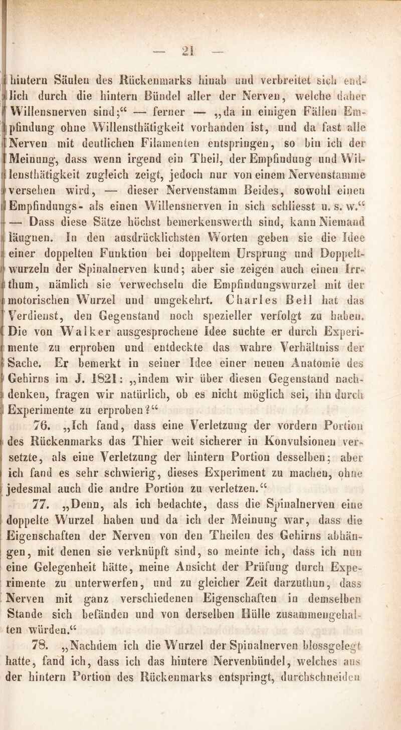 hintern Säulen des Rückenmarks hinab und verbreitet sich end- lich durch die hintern Bündel aller der Nerven, welche daher Willensnerven sind;“ — ferner — „da in einigen Fällen Em- pfindung ohne Willensthätigkeit vorhanden ist, und da fast alle Nerven mit deutlichen Filamenten entspringen, so bin ich der Meinung, dass wenn irgend ein Theil, der Empfindung und Wil- lensthätigkeit zugleich zeigt, jedoch nur von einem Nervenstamme versehen wird, — dieser Nervenstamm Beides, sowohl einen Empfindlings- als einen Willensnerven in sich schliesst u. s. w.“ — Dass diese Sätze höchst bemerkenswert!! sind, kann Niemand Iläugnen. In den ausdrücklichsten Worten geben sie die Idee einer doppelten Funktion bei doppeltem Ursprung und Doppelt- wurzeln der Spinalnerven kund; aber sie zeigen auch einen Irr» Ithum, nämlich sie verwechseln die Empfindungswurzei mit der motorischen Wurzel und umgekehrt. Charles Bell hat das Verdienst, den Gegenstand noch spezieller verfolgt zu haben. Die von Walker ausgesprochene Idee suchte er durch Experi- mente zu erproben und entdeckte das wahre Verhältnis« der Sache. Er bemerkt in seiner Idee einer neuen Anatomie des Gehirns im J. 1821: „indem wir über diesen Gegenstand nach- denken, fragen wir natürlich, ob es nicht möglich sei, ihn durch Experimente zu erproben?“ 76. „Ich fand, dass eine Verletzung der vordem Portion des Rückenmarks das Thier weit sicherer in Konvulsionen ver- setzte, als eine Verletzung der hintern Portion desselben; aber ich fand es sehr schwierig, dieses Experiment zu machen, ohne jedesmal auch die andre Portion zu verletzen.“ 77. „Denn, als ich bedachte, dass die Spinalnerven eine doppelte Wurzel haben und da ich der Meinung war, dass die Eigenschaften der Nerven von den Theilen des Gehirns ab hän- gen , mit denen sie verknüpft sind, so meinte ich, dass ich nun eine Gelegenheit hätte, meine Ansicht der Prüfung durch Expe- rimente zu unterwerfen, und zu gleicher Zeit darzuthun, dass Nerven mit ganz verschiedenen Eigenschaften in demselben Stande sich befänden und von derselben Hülle zusammeugehal ten würden.“ 78. „Nachdem ich die Wurzel der Spinalnerven blossgelegt hatte, fand ich, dass ich das hintere Nervenbündel, welches aus der hintern Portion des Rückenmarks entspringt, dui-chschneideu