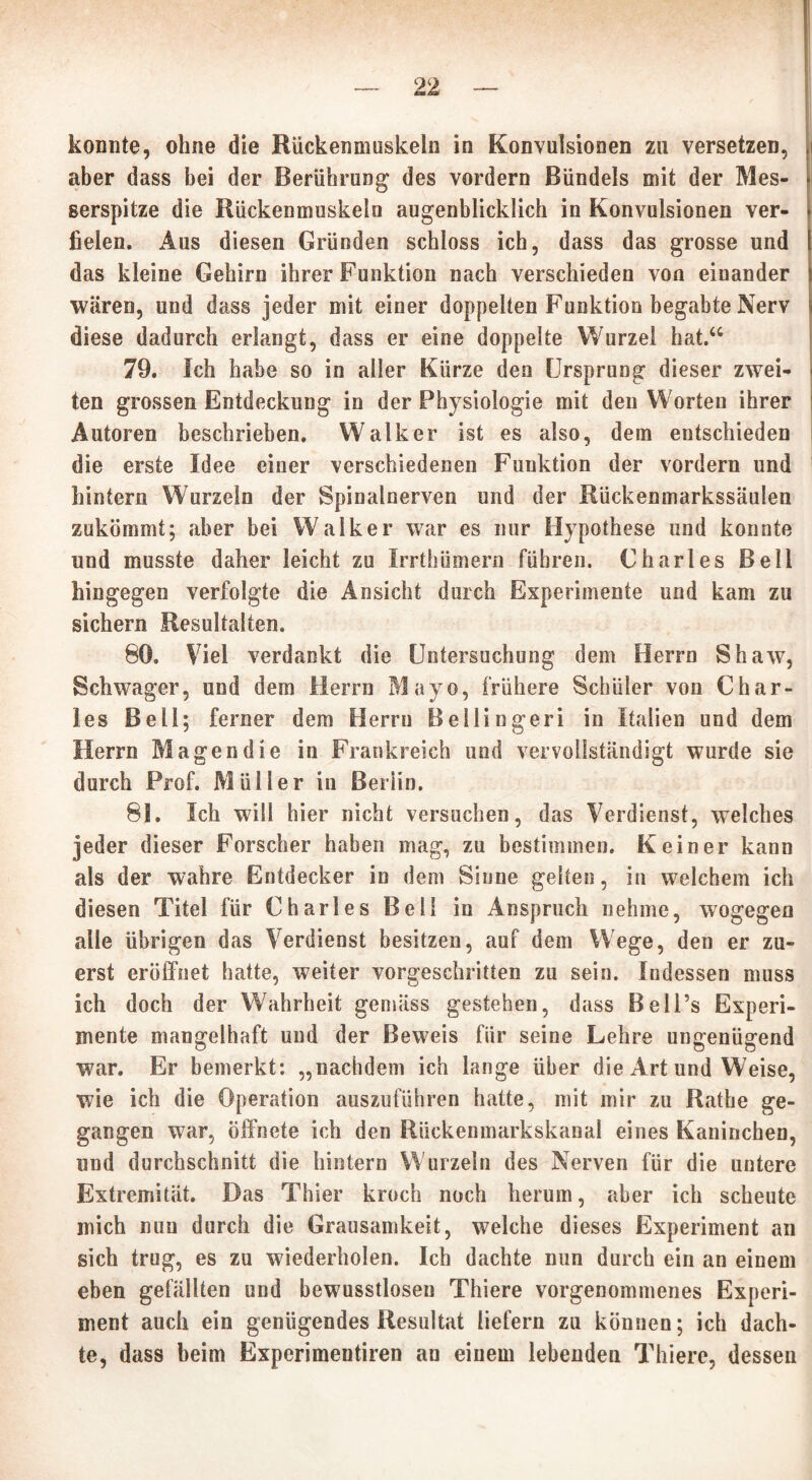 konnte, ohne die Rückenmuskeln in Konvulsionen zu versetzen, aber dass bei der Berührung des vordem Bündels mit der Mes- serspitze die Rückenmuskeln augenblicklich in Konvulsionen ver- fielen. Aus diesen Gründen schloss ich, dass das grosse und das kleine Gehirn ihrer Funktion nach verschieden von einander wären, und dass jeder mit einer doppelten Funktion begabte Nerv diese dadurch erlangt, dass er eine doppelte Wurzel hat.“ 79. Ich habe so in aller Kürze den Ursprung dieser zwei- ten grossen Entdeckung in der Physiologie mit den Worten ihrer Autoren beschrieben. Walker ist es also, dem entschieden die erste Idee einer verschiedenen Funktion der vordem und hintern Wurzeln der Spinalnerven und der Rückenmarkssäulen zukömmt; aber bei Walker war es nur Hypothese und konnte und musste daher leicht zu IrrthÜrnern führen. Charles Bell hingegen verfolgte die Ansicht durch Experimente und kam zu sichern Resultaten. 80. Viel verdankt die Untersuchung dem Herrn Shaw, Schwager, und dem Herrn Mayo, frühere Schüler von Char- les Bell; ferner dem Herrn Bellingeri in Italien und dem Herrn Magen die in Frankreich und vervollständigt wurde sie durch Prof. Müller in Berlin. 81. Ich will hier nicht versuchen, das Verdienst, welches jeder dieser Forscher haben mag, zu bestimmen. Keiner kann als der wahre Entdecker in dem Sinne gelten, in welchem ich diesen Titel für Charles Bell in Anspruch nehme, wogegen alle übrigen das Verdienst besitzen, auf dem Wege, den er zu- erst eröffnet hatte, weiter vorgeschritten zu sein. Indessen muss ich doch der Wahrheit gemäss gestehen, dass Bell’s Experi- mente mangelhaft und der Beweis für seine Lehre ungenügend war. Er bemerkt: „nachdem ich lange über die Art und Weise, wie ich die Operation auszoführen hatte, mit mir zu Rathe ge- gangen war, öffnete ich den Rückenmarkskanal eines Kaninchen, und durchschnitt die hintern W urzeln des Nerven für die untere Extremität. Das Thier kroch noch herum, aber ich scheute mich nun durch die Grausamkeit, welche dieses Experiment an sich trug, es zu wiederholen. Ich dachte nun durch ein an einem eben gefällten und bewusstlosen Thiere vorgenommenes Experi- ment auch ein genügendes Resultat liefern zu können; ich dach- te, dass beim Expcrimentiren an einem lebenden Thiere, dessen