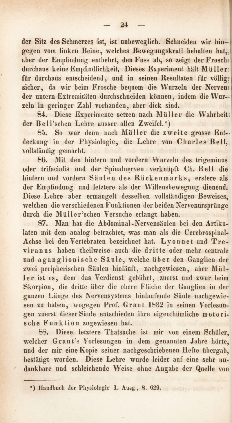 der Sitz des Schmerzes ist, ist unbeweglich. Schneiden wir hin- i gegen vom linken Beine, welches Bewegungskraft behalten hat,, aber der Empfindung entbehrt, den Fuss ab, so zeigt der Frosch durchaus keine Empfindlichkeit, Dieses Experiment hält MüHerr für durchaus entscheidend, und in seinen Resultaten für völlig!: sicher, da wir heim Frosche bequem die Wurzeln der Nervenn der untern Extremitäten durchschneiden können, indem die Wur— ’ zeln in geringer Zahl vorhanden, aber dick sind. 84. Diese Experimente setzen nach Müller die Wahrheitti der Bell’schen Lehre ausser allen Zweifel.*) 85. So war denn nach Müller die zweite grosse Ent- deckung in der Physiologie, die Lehre von Charles Bell, vollständig gemacht. 86. Mit den hintern und vordem Wurzeln des trigeminus oder trifacialis und der Spinalnerven verknüpft Ch. Bell die hintern und vordem Säulen des Rückenmarks, erstere als der Empfindung und letztere als der Willensbewegung dienend. Diese Lehre aber ermangelt desselben vollständigen Beweises, welchen die verschiedenen Funktionen der beiden Nervenursprünge durch die Mül ler’sehen Versuche erlangt haben. 87. Man hat die Abdomiual-Nervensäulen bei den Artiku- laten mit dem analog betrachtet, was man als die Cerebrospinal- Achse bei den Vertebraten bezeichnet hat. Lyon net und Tre- viranus haben theilweise auch die dritte oder mehr centrale und aganglionische Säule, welche über den Ganglien der zwei peripherischen Säulen hinläuft, nachgewiesen, aber Mül- ler ist es, dem das Verdienst gebührt, zuerst und zwar beim Skorpion, die dritte über die obere Fläche der Ganglien in der ganzen Länge des Nervensystems hinlaufende Säule nachgewie- sen zu haben, wogegen Prof. Grant 1832 in seinen Vorlesun- gen zuerst dieser Säule entschieden ihre eigentümliche motori- sche Funktion zugewiesen hat. 88. Diese letztere Thatsache ist mir von einem Schüler, welcher Grant’s Vorlesungen in dem genannten Jahre hörte, und der mir eine Kopie seiner nachgeschriebenen Hefte übergab, bestätigt worden. Diese Lehre wurde leider auf eine sehr un- dankbare und schleichende Weise ohne Angabe der Quelle von 9) Handbuch der Physiologie 1. Ausg,, S. 629.