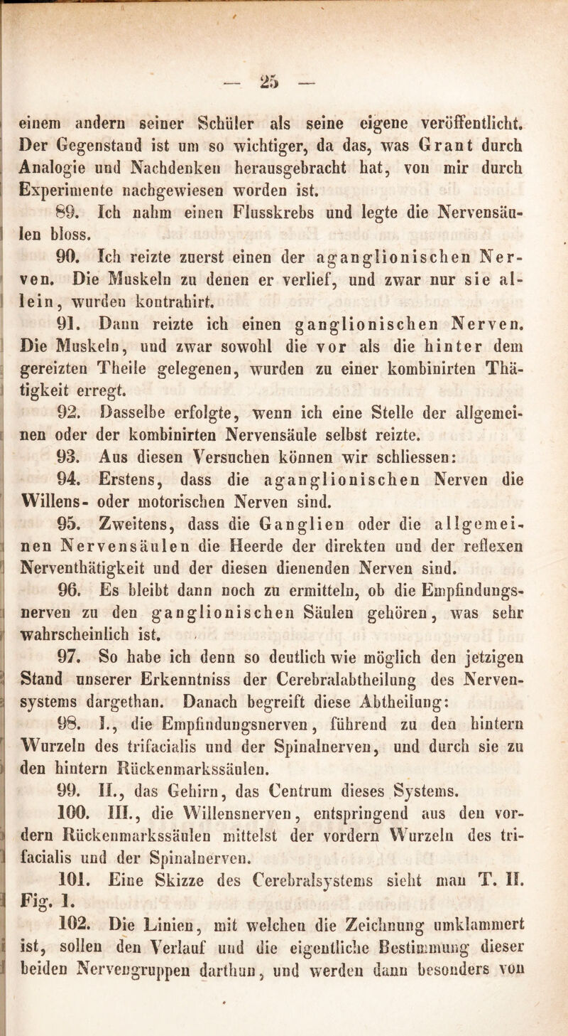 i einem andern seiner Schüler als seine eigene veröffentlicht. Der Gegenstand ist um so wichtiger, da das, was Grant durch Analogie und Nachdenken herausgebracht hat, von mir durch Experimente nachgewiesen worden ist. 89. Ich nahm einen Flusskrebs und legte die Nervensäu- len bloss. 90. Ich reizte zuerst einen der aganglionischen Ner- ven. Die Muskeln zu denen er verlief, und zwar nur sie al- lein, wurden kontrahirt. 91. Dann reizte ich einen ganglionischen Nerven. Die Muskeln, und zwar sowohl die vor als die hinter dem gereizten Theile gelegenen, wurden zu einer kombinirten Thä- tigkeit erregt. 92. Dasselbe erfolgte, wenn ich eine Stelle der allgemei- nen oder der kombinirten Nervensäule selbst reizte. 93. Aus diesen Versuchen können wir schliessen: 94. Erstens, dass die aganglionischen Nerven die Willens- oder motorischen Nerven sind. 95. Zweitens, dass die Ganglien oder die aligemei- 1 nen Nervensäulen die Heerde der direkten und der reflexen 1 Nerventhätigkeit und der diesen dienenden Nerven sind. 96. Es bleibt dann noch zu ermitteln, ob die Empfindungs- i nerven zu den ganglionischen Säulen gehören, was sehr wahrscheinlich ist. 97. So habe ich denn so deutlich wie möglich den jetzigen Stand unserer Erkenntniss der Cerebralabtheilung des Nerven- systems dargethan. Danach begreift diese Abtheiiung: 98. I., die Empfindungsnerven, führend zu den hintern Wurzeln des trifacialis und der Spinalnerven, und durch sie zu den hintern Rückenmarkssäulen. 99. II., das Gehirn, das Centrum dieses Systems. 100. III., die Wiilensnerven, entspringend aus den vor- i dern Rückenmarkssäulen mittelst der vordem Wurzeln des tri- I facialis und der Spinalnerven. 101. Eine Skizze des Cerebralsystems sieht man T. II. I Fig. I. 102. Die Linien, mit welchen die Zeichnung umklammert ■ ist, sollen den Verlauf und die eigentliche Bestimmung dieser I beiden Nervengruppen darthun, und werden dann besonders von