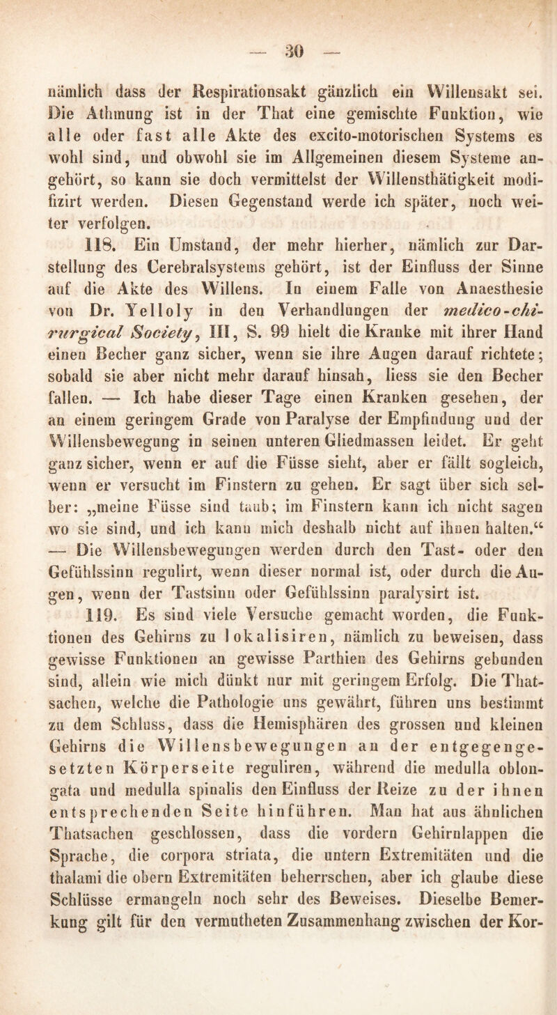 / — 30 — nämlich dass der Respirationsakt gänzlich ein Wiliensakt sei. Die Athmung ist in der That eine gemischte Funktion, wie alle oder fast alle Akte des excito-motorischen Systems es wohl sind, und obwohl sie im Allgemeinen diesem Systeme an- gehört, so kann sie doch vermittelst der Willensthätigkeit modi- fizirt werden. Diesen Gegenstand werde ich später, noch wei- ter verfolgen. 118. Ein Umstand, der mehr hierher, nämlich zur Dar- stellung des Cerebralsystems gehört, ist der Einfluss der Sinne auf die Akte des Willens. In einem Falle von Anaesthesie von Dr. Yelloly in den Verhandlungen der medico-chi- rurgical Society^ III, S. 99 hielt die Kranke mit ihrer Hand einen Becher ganz sicher, wenn sie ihre Augen darauf richtete; sobald sie aber nicht mehr darauf hinsah, liess sie den Becher fallen. — Ich habe dieser Tage einen Kranken gesehen, der an einem geringem Grade von Paralyse der Empfindung und der Willensbewegung in seinen unteren Gliedmassen leidet. Er geht ganz sicher, wenn er auf die Füsse sieht, aber er fällt sogleich, wenn er versucht im Finstern zu gehen. Er sagt über sich sel- ber: „meine Füsse sind taub; im Finstern kann ich nicht sagen wo sie sind, und ich kann mich deshalb nicht auf ihnen halten.“ — Die Willensbewegungen werden durch den Tast- oder den Gefühlssinn regulirt, wenn dieser normal ist, oder durch die Au- gen, wenn der Tastsinn oder Gefühlssinn paralysirt ist. 119. Es sind viele Versuche gemacht worden, die Funk- tionen des Gehirns zu lokalisiren, nämlich zu beweisen, dass gewisse Funktionen an gewisse Parthien des Gehirns gebunden sind, allein wie mich dünkt nur mit geringem Erfolg. Die That- sachen, welche die Pathologie uns gewährt, führen uns bestimmt zu dem Schluss, dass die Hemisphären des grossen und kleinen Gehirns die Willensbewegungen an der entgegenge- setzten Körperseite regulireo, während die medulla oblon- gata und medulla spinalis den Einfluss der Reize zu der ihnen entsprechenden Seite hinführen. Man hat aus ähnlichen Thatsachen geschlossen, dass die vordem Gehirnlappen die Sprache, die corpora striata, die untern Extremitäten und die thalami die obern Extremitäten beherrschen, aber ich glaube diese Schlüsse ermangeln noch sehr des Beweises. Dieselbe Bemer- kung gilt für den vermutheten Zusammenhang zwischen der Kor-