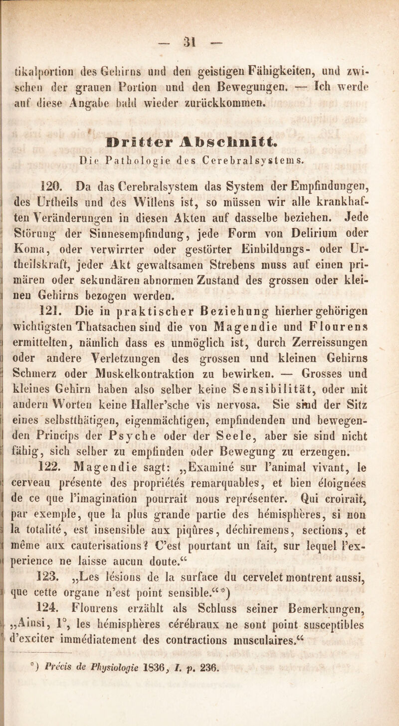 ai tikalportion des Gehirns und den geistigen Fälligkeiten, und zwi- schen der grauen Portion und den Bewegungen, — Ich werde auf diese Angabe bald wieder zurückkommeo. Dritter Abschnitt* Die Pathologie des Cerebral system s. 120. Da das Cerebralsystem das System der Empfindungen, des Urtheils und des Willens ist, so müssen wir alle krankhaf- ten Veränderungen in diesen Akten auf dasselbe beziehen. Jede Störung der Sinnesempfindung, jede Form von Delirium oder Koma, oder verwirrter oder gestörter Einbildungs- oder Ur- i tbeilskraft, jeder Akt gewaltsamen Strebens muss auf einen pri- i mären oder sekundären abnormen Zustand des grossen oder klei- i neu Gehirns bezogen werden. 121. Die in praktischer Beziehung hierher gehörigen wichtigsten Thatsachen sind die von Magen die und Flourens ermittelten, nämlich dass es unmöglich ist, durch Zerreissungen oder andere Verletzungen des grossen und kleinen Gehirns ! Schmerz oder Muskelkontraktion zu bewirken. — Grosses und j kleines Gehirn haben also selber keine Sensibilität, oder mit [| andern Worten keine Haller’sche vis nervosa. Sie smd der Sitz I eines selbsttätigen, eigenmächtigen, empfindenden und bewegen- den Princips der Psyche oder der Seele, aber sie sind nicht 1 fähig, sich selber zu empfinden oder Bewegung zu erzeugen. 122. Magendie sagt: „Examine sur l’animal vivant, le Icerveau presente des proprietes remarquables, et bien eioignees de ce que Pimagination pourrait nous represented Qui croirait, par exemple, que la plus grande partie des hemispheres, si non la totalite, est insensible aux piqüres, dechiremens, sections, et t meme aux cauterisations? C’est pourtant un fait, sur lequel Pex- »I perience ne laisse aucun doute.“ 123. „Les lesions de la surface du cervelet montrent aussi, 1 que cette organe n’est point sensible.“*) 124. Flourens erzählt als Schluss seiner Bemerkungen, i „Ainsi, 1°, les hemispheres cerebraux ne sont point susceptibles d’exciter immediatement des contractions musculaires»“