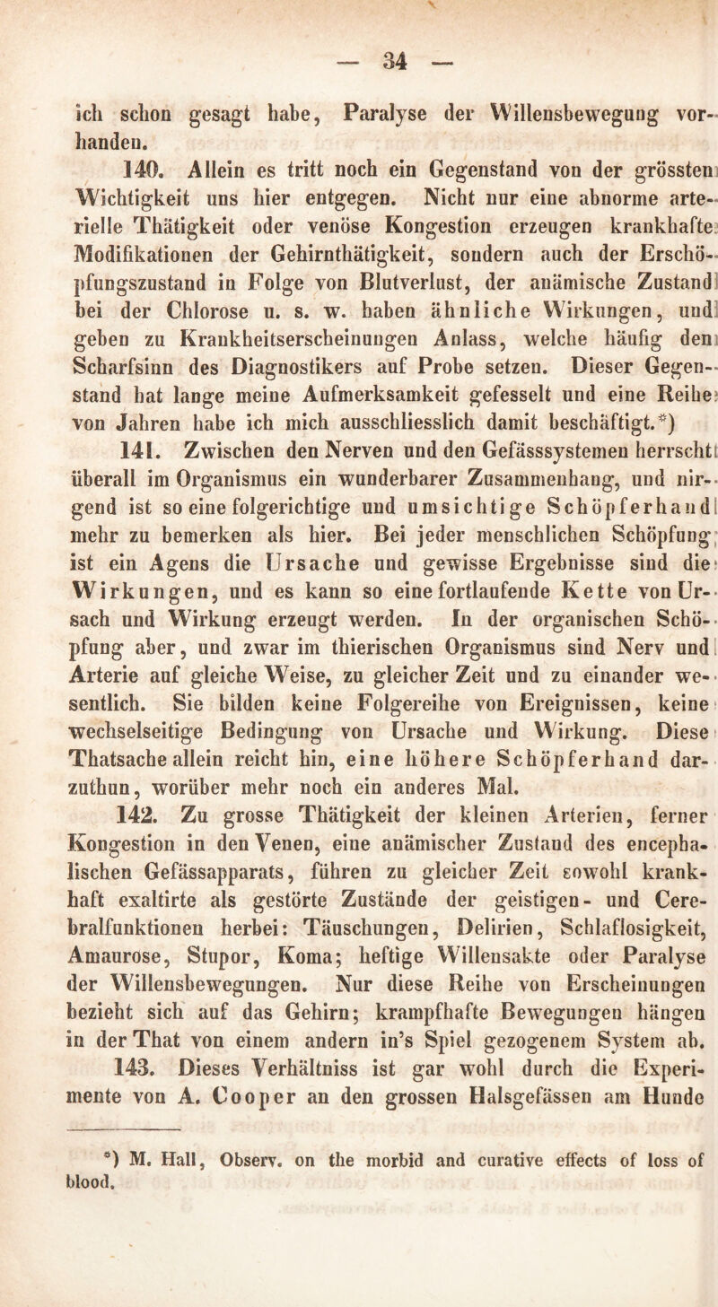 ich schon gesagt habe, Paralyse der Willensbeweguug vor- handen. 140. Allein es tritt noch ein Gegenstand von der grössten Wichtigkeit uns hier entgegen. Nicht nur eine abnorme arte- rielle Thätigkeit oder venöse Kongestion erzeugen krankhafte Modifikationen der Gehirnthätigkeit, sondern auch der Erschö- pfungszustand in Folge von Blutverlust, der anämische Zustand bei der Chlorose u. s. w. haben ähnliche Wirkungen, und geben zu Kraukheitserscheinungen Anlass, welche häufig den Scharfsinn des Diagnostikers auf Probe setzen. Dieser Gegen- stand hat lange meine Aufmerksamkeit gefesselt und eine Reihe von Jahren habe ich mich ausschliesslich damit beschäftigt.*) 14K. Zwischen den Nerven und den Gefässsystemen herrscht! überall im Organismus ein wunderbarer Zusammenhang, und nir- gend ist so eine folgerichtige und umsichtige Schöpf er hand mehr zu bemerken als hier. Bei jeder menschlichen Schöpfung ist ein Agens die Ursache und gewisse Ergebnisse sind die; Wirkungen, und es kann so eine fortlaufende Kette von Ur- sach und Wirkung erzeugt werden. In der organischen Schö- pfung aber, und zwar im thierischen Organismus sind Nerv und Arterie auf gleiche Weise, zu gleicher Zeit und zu einander we- sentlich. Sie bilden keine Folgereihe von Ereignissen, keine wechselseitige Bedingung von Ursache und Wirkung. Diese Thatsache allein reicht hin, eine höhere Schöpferhand dar- zuthun, worüber mehr noch ein anderes Mal. 142. Zu grosse Thädgkeit der kleinen Arterien, ferner Kongestion in den Venen, eine anämischer Zustaud des encepba- lischen Gefässapparats, führen zu gleicher Zeit sowohl krank- haft exaltirte als gestörte Zustände der geistigen- und Cere- bralfunktionen herbei: Täuschungen, Delirien, Schlaflosigkeit, Amaurose, Stupor, Koma; heftige Willensakte oder Paralyse der Willensbewegungen. Nur diese Reihe von Erscheinungen bezieht sich auf das Gehirn; krampfhafte Bewegungen hängen in der That von einem andern in’s Spiel gezogenem System ab. 143. Dieses Verhältniss ist gar wohl durch die Experi- mente von A. Cooper an den grossen Halsgefässen am Hunde ö) M. Hall, Observ. on the morbid and curative effects of loss of blood.