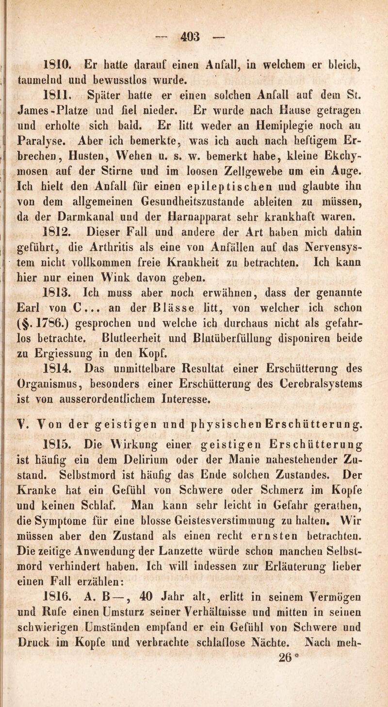 1810. Er hatte darauf einen Anfall, in welchem er bleich, taumelnd und bewusstlos wurde. 1811. Später hatte er einen solchen Anfall auf dein St. James-Platze und fiel nieder. Er wurde nach Hause getragen und erholte sich bald. Er litt weder an Hemiplegie noch an Paralyse. Aber ich bemerkte, was ich auch nach heftigem Er- brechen, Husten, Wehen u. s. w. bemerkt habe, kleine Ekchy- rnosen auf der Stirne und im loosen Zellgewebe um ein Auge. Ich hielt den Anfall für einen epileptischen und glaubte ihn von dem allgemeinen Gesundheitszustände ableiten zu müssen, da der Darmkanal und der Harnapparat sehr krankhaft waren. 1812. Dieser Fall und andere der Art haben mich dahin geführt, die Arthritis als eine von Anfällen auf das Nervensys- tem nicht vollkommen freie Krankheit zu betrachten. Ich kann hier nur einen Wink davon geben. 1813. Ich muss aber noch erwähnen, dass der genannte Earl von C... an der Blässe litt, von welcher ich schon (§. 1786.) gesprochen und welche ich durchaus nicht als gefahr- los betrachte. Blutleerheit und Blutüberfüllung disponiren beide zu Ergiessung in den Kopf. 1814. Das unmittelbare Resultat einer Erschütterung des Organismus, besonders einer Erschütterung des Cerebralsystems ist von ausserordentlichem Interesse. V. Von der geistigen und physischen Erschütterung. 1815. Die Wirkung einer geistigen Erschütterung ist häufig ein dem Delirium oder der Manie nahestehender Zu- stand. Selbstmord ist häufig das Ende solchen Zustandes. Der Kranke hat ein Gefühl von Schwere oder Schmerz im Kopfe und keinen Schlaf. Man kann sehr leicht in Gefahr gerathen, die Symptome für eine blosse Geistesverstimmung zu halten. Wir müssen aber den Zustand als einen recht ernsten betrachten. Die zeitige Anwendung der Lanzette würde schon manchen Selbst- mord verhindert haben. Ich will indessen zur Erläuterung lieber einen Fall erzählen: 1816. A. B —, 40 Jahr alt, erlitt in seinem Vermögen und Rufe einen Umsturz seiner Verhältnisse und mitten in seiuen schwierigen Umständen empfand er ein Gefühl von Schwere und Druck im Kopfe und verbrachte schlaflose Nächte. Nach meh- 26*