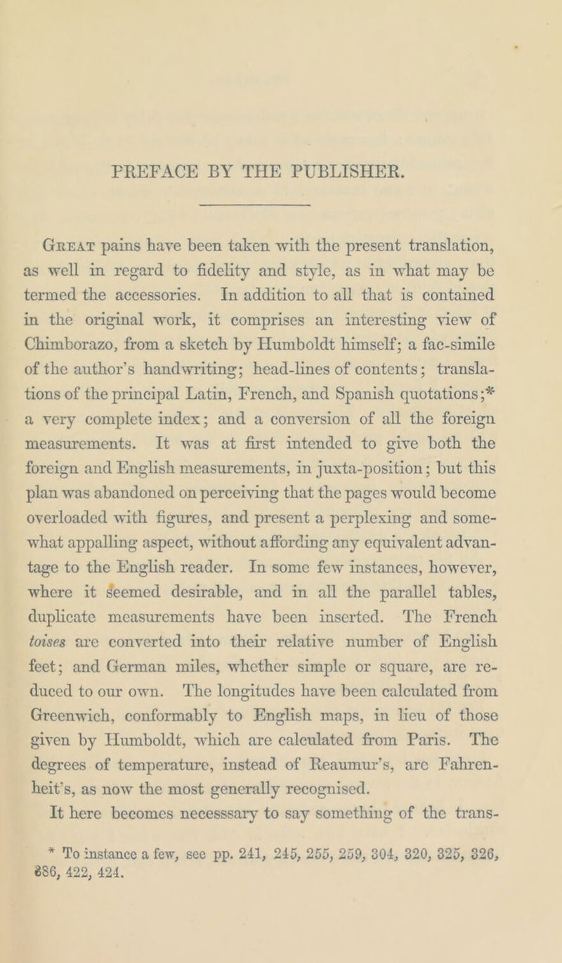 PREFACE BY THE PUBLISHER. GREAT pains haye been taken with the present translation, as well in regard to fidelity and style, as in what may be termed the accessories. In addition to all that is contained in the original work, it comprises an interesting view of Chimborazo, from a sketch by Humboldt himself; a fac-simile of the author’s handwriting; head-lines of contents; transla- tions of the principal Latin, French, and Spanish quotations;* a very complete index; and a conversion of all the foreign measurements. It was at first intended to give both the foreign and English measurements, in juxta-position; but this plan was abandoned on perceiying that the pages would become overloaded with figures, and present a perplexing and some- what appalling aspect, without affording any equivalent advan- tage to the English reader. In some few instances, however, where it seemed desirable, and in all the parallel tables, duplicate measurements haye been inserted. The French toises are converted into their relative number of English feet; and German miles, whether simple or square, are re- duced to our own. The longitudes have been calculated from Greenwich, conformably to English maps, in lieu of those given by Humboldt, which are caleulated from Paris. The degrees of temperature, instead of Reaumur’s, are Fahren- heit’s, as now the most generally recognised. It here becomes necesssary to say something of the trans- * To instance a few, see pp. 241, 245, 255, 259, 304, 320, 325, 326, 886, 422, 424.