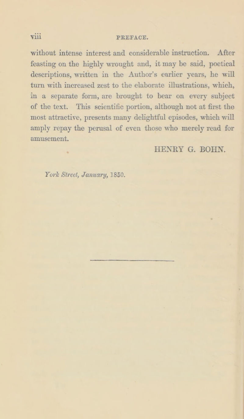 without intense interest and considerable instruction. After feasting on the highly wrought and, it may be said, poetical descriptions, written in the Author’s earlier years, he will turn with increased zest to the elaborate illustrations, which, im a separate form, are brought to bear on every subject of the text. This scientific portion, although not at first the most attractive, presents many delightful episodes, which will amply repay the perusal of even those who merely read for amusement. HENRY G. BOHN. York Street, January, 1850.