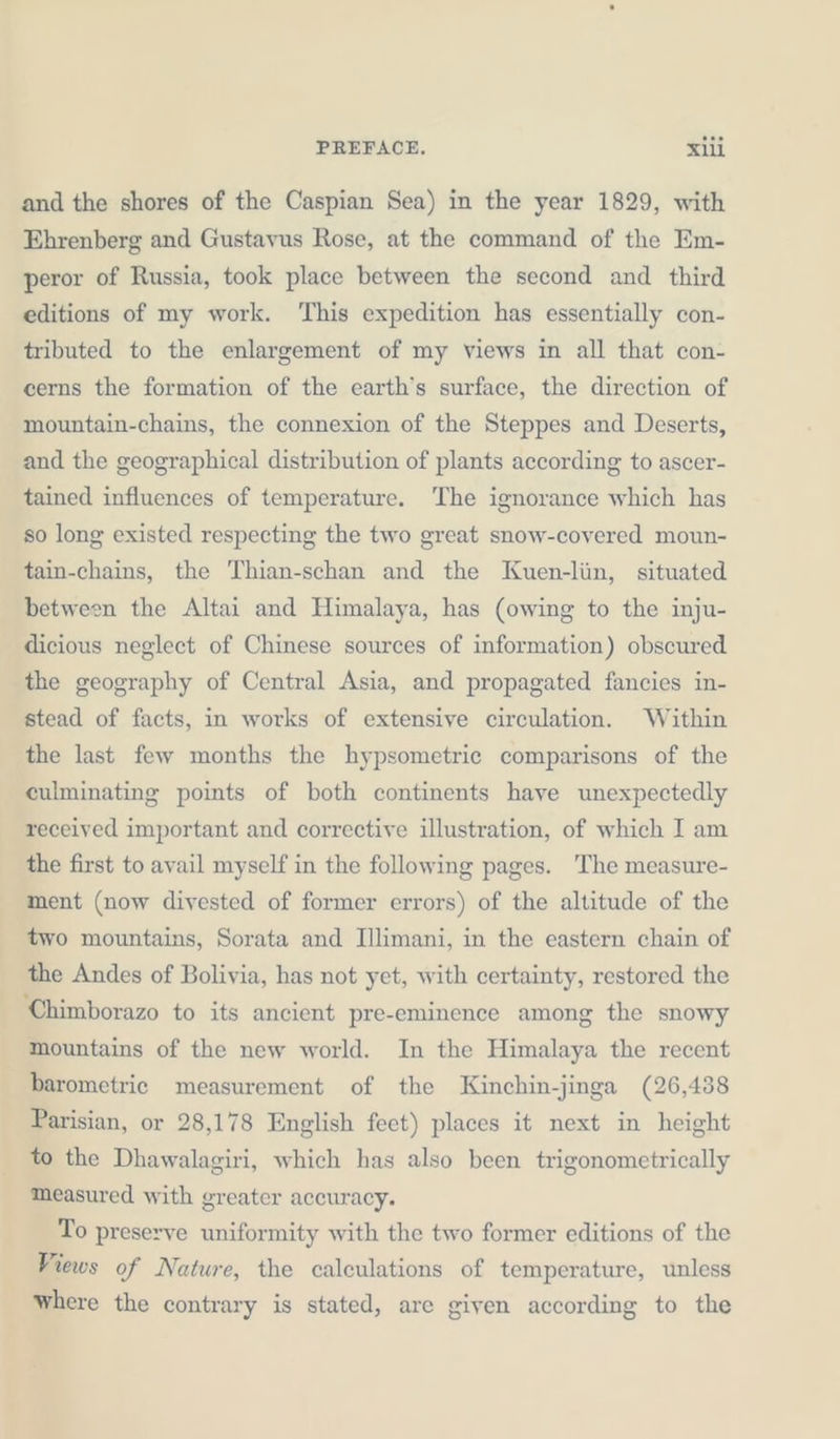 and the shores of the Caspian Sea) in the year 1829, with Ehrenberg and Gustavus Rose, at the command of the Em- peror of Russia, took place between the second and third editions of my work. This expedition has essentially con- tributed to the enlargement of my views in all that con- cerns the formation of the earth’s surface, the direction of mountain-chains, the connexion of the Steppes and Deserts, and the geographical distribution of plants according to ascer- tained influences of temperature. The ignorance which has so long existed respecting the two great snow-covered moun- tain-chains, the Thian-schan and the Kuen-lün, situated between the Altai and Himalaya, has (owing to the inju- dicious neglect of Chinese sources of information) obscured the geography of Central Asia, and propagated fancies in- stead of facts, in works of extensive circulation. Within the last few months the hypsometrie comparisons of the culminating points of both continents have unexpectedly received important and corrective illustration, of which I am the first to avail myself in the following pages. The measure- ment (now divested of former errors) of the altitude of the two mountains, Sorata and Illimani, in the eastern chain of the Andes of Bolivia, has not yet, with certainty, restored the Chimborazo to its ancient pre-eminence among the snowy mountains of the new world. In the Himalaya the recent barometric measurement of the Kinchin-jinga (26,438 Parisian, or 28,178 English feet) places it next in height to the Dhawalagiri, which has also been trigonometrically measured with greater accuracy. To preserve uniformity with the two former editions of the Views of Nature, the calculations of temperature, unless where the contrary is stated, are given according to the