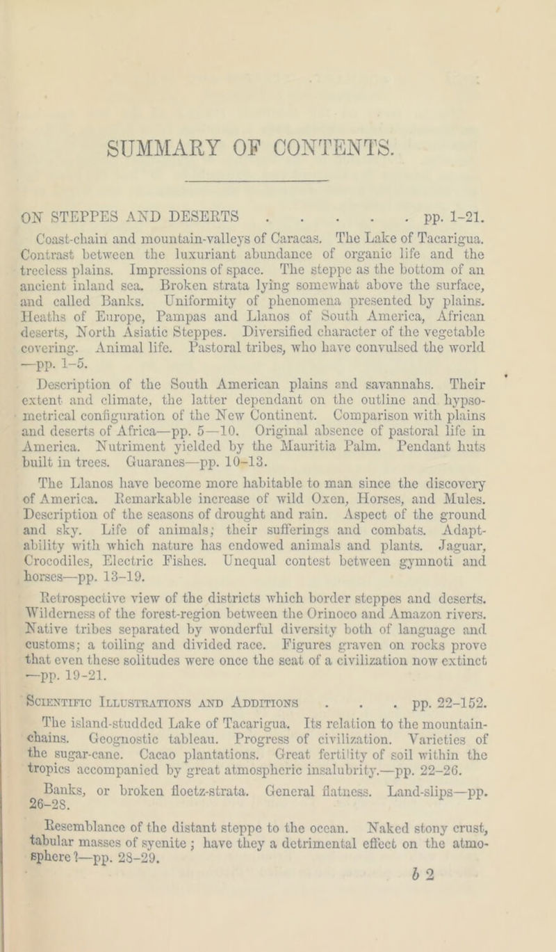 4 SUMMARY OF CONTENTS. ON STEPPES AND DESERTS . : 5 ‘ - pp. 1-21. Coast-chain and mountain-valleys of Caracas. The Lake of Tacarigua. Contrast between the luxuriant abundance of organic life and the -trecless plains. Impressions of space. The steppe as the bottom of an ancient inland sea. Broken strata lying somewhat above the surface, and called Banks. Uniformity of phenomena presented by plains. Heaths of Europe, Pampas and Llanos of South America, African deserts, North Asiatic Steppes. Diversified character of the vegetable covering. Animal life. Pastoral tribes, who have conyulsed the world —pp. 1-5. Description of the South American plains and savannahs. Their extent and climate, the latter dependant on the outline and. hypso- » metrical configuration of the New Continent. Comparison with plains and deserts of Africa—pp. 5—10. Original absence of pastoral life in America. Nutriment yielded by the Mauritia Palm. Pendant huts built in trees. Guaranes—pp. 10-13. The Llanos have become more habitable to man since the discovery of America. Remarkable increase of wild Oxen, Horses, and Mules. Description of the seasons of drought and rain. Aspect of the ground and sky. Life of animals; their sufferings and combats. Adapt- ability with which nature has endowed animals and plants. Jaguar, Crocodiles, Electric Fishes. Unequal contest between gymnoti and _horses—pp. 13-19. Retrospective view of the districts which border steppes and deserts. Wilderness of the forest-region between the Orinoco and Amazon rivers. Native tribes separated by wonderful diversity both of language and customs; a toiling and divided race. Figures graven on rocks prove that even these solitudes were once the seat of a civilization now extinct —pp. 19-21. SCIENTIFIC ILLUSTRATIONS AND ADDITIONS . . . pp. 22-152. The island-studded Lake of Tacarigua. Its relation to the mountain- ‘chains. Geognostie tableau. Progress of civilization. Varieties of the sugar-cane. Cacao plantations. Great fertility of soil within the Banks, or broken floetz-strata. General flatness. Land-slips—pp. 28. Resemblance of the distant steppe to the oecan. Naked stony crust, tabular masses of syenite ; have they a detrimental effect on the atmo- ‘Sphere I—pp. 28-29, 62