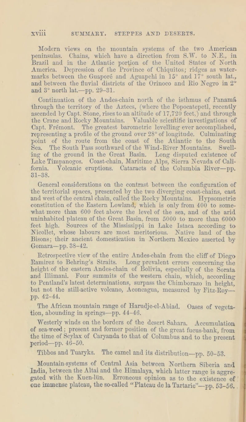 Modern views on the mountain systems of the two American peninsulas. Chains, which have a direction from S.W. to N.E., in Brazil and in the Atlantic portion of the United States of North America. Depression of the Province of Chiquitos; ridges as water- marks between the Guaporé and Aguapehi in 15° and 17° south lat., and between the fluvial districts of the Orinoco and Rio Negro in 2° and 3° north lat.—pp. 29-31. Continuation of the Andes-chain north of the isthmus of Panam&amp; through the territory of the Aztecs, (where the Popocatepetl, recently ascended by Capt. Stone, rises to an altitude of 17,720 feet,) and through the Crane and Rocky Mountains. Valuable scientific investigations of Capt. Frémont. The greatest barometric levelling ever accomplished, representing a profile of the ground over 28° of longitude. Culminating point of the route from the coast of the Atlantic to the South Sea. The South Pass southward of the Wind-River Mountains. Swell- ing of the ground in the Great Basin. Long disputed existence of Lake Timpanogos. Coast-chain, Maritime Alps, Sierra Nevada of Cali- fornia. Volcanic eruptions. Cataracts of the Columbia River—pp. 31-88. General considerations on the contrast between the configuration of the territorial spaces, presented by the two diverging coast-chains, east and west of the central chain, called the Rocky Mountains. Hypsometrie constitution of the Eastern Lowland, which is only from 400 to some- what more than 600 feet above the level of the sea, and of the arid uninhabited plateau of the Great Basin, from 5000 to more than 6000 feet high. Sources of the Mississippi in Lake Istaca according to Nicollet, whose labours are most meritorious. Native land of the Bisons; their ancient domestication in Northern Mexico asserted by Gomara— pp. 38-42. Retrospective view of the entire Andes-chain from the cliff of Diego Ramirez to Behring’s Straits. Long prevalent errors concerning the height of the eastern Andes-chain of Bolivia, especially of the Sorata and Illimani. Four summits of the western chain, which, according to Pentland’s latest determinations, surpass the Chimborazo in height, but not the still-active volcano, Aconcagua, measured by Fitz-Roy— pp. 42-44. The African mountain range of Harudje-el-Abiad. Oases of vegeta- tion, abounding in springs—pp. 44-46. Westerly winds on the borders of the desert Sahara. Accumulation of sea-weed ; present and former position of the great fucus-bank, from the time of Scylax of Caryanda to that of Columbus and to the present period—pp. 46-50. Tibbos and Tuaryks. The camel and its distribution—pp. 50-53. Mountain-systems of Central Asia between Northern Siberia and India, between the Altai and the Himalaya, which latter range is aggre- gated with the Kuen-liin, Erroneous opinion as to the existence of’ one immense plateau, the so-called “Plateau de la Tartarie”—pp. 53-56. .