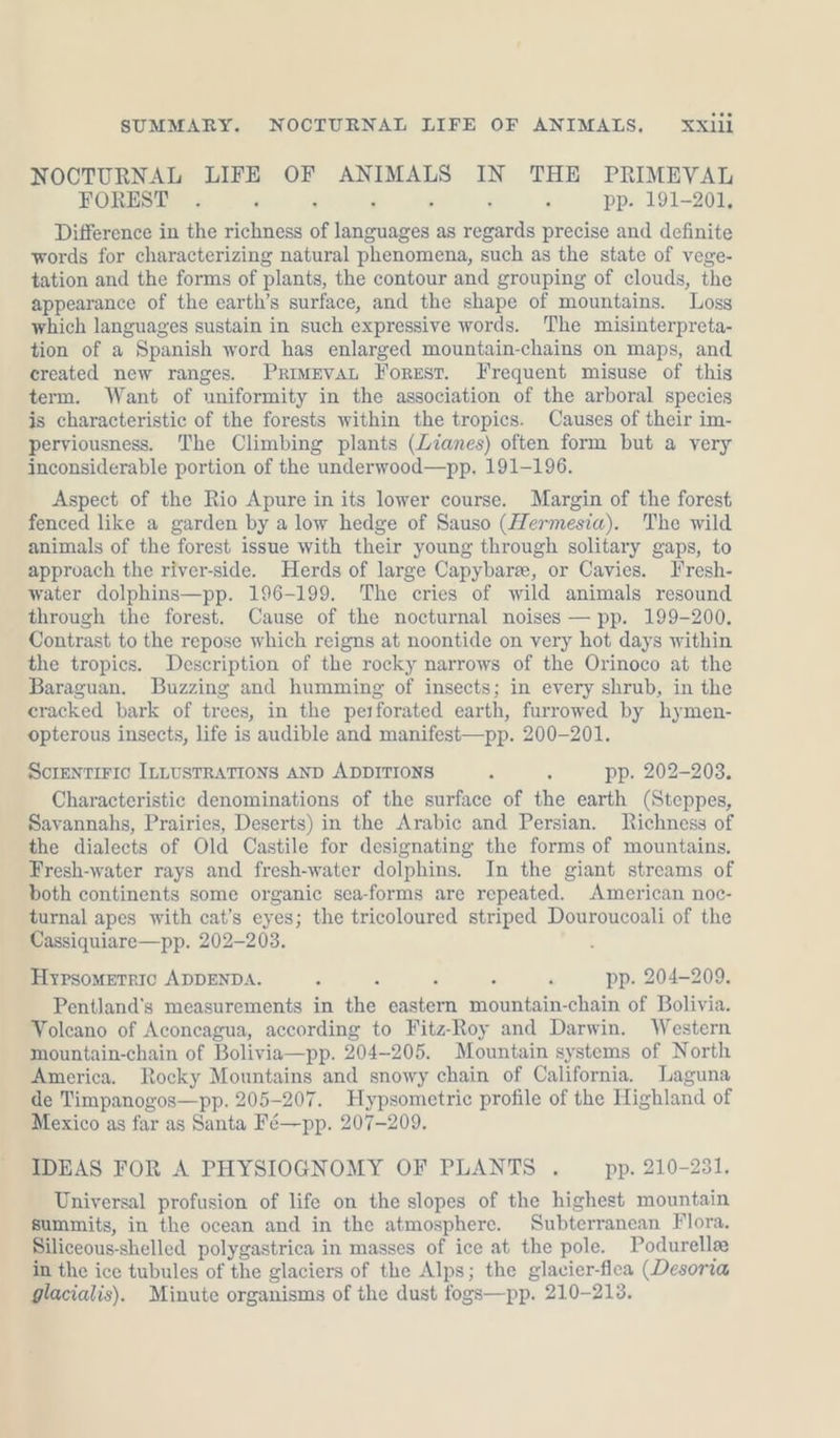 NOCTURNAL LIFE OF ANIMALS IN THE PRIMEVAL FOREST . ; j , pp. 191-201, Difference in the richness of URS as regards precise and definite words for characterizing natural phenomena, such as the state of vege- tation and the forms of plants, the contour and grouping of clouds, the appearance of the earth’s surface, and the shape of mountains. Loss which languages sustain in such expressive words. The misinterpreta- tion of a Spanish word has enlarged mountain-chains on maps, and created new ranges. Priwevat Forest. Frequent misuse of this term. Want of uniformity in the association of the arboral species is characteristic of the forests within the tropics. Causes of their im- perviousness. The Climbing plants (Lianes) often form but a very inconsiderable portion of the underwood—pp, 191-196. Aspect of the Rio Apure in its lower course. Margin of the forest fenced like a garden by a low hedge of Sauso (Hermesia). The wild animals of the forest issue with their young through solitary gaps, to approach the river-side. Herds of large Capybarze, or Cavies. Fresh- water dolphins—pp. 196-199. The cries of wild animals resound through the forest. Cause of the nocturnal noises — pp. 199-200. Contrast to the repose which reigns at noontide on very hot days within the tropics. Description of the rocky narrows of the Orinoco at the Baraguan. Buzzing and humming of insects; in every shrub, in the eracked bark of trees, in the perforated earth, furrowed by hymen- opterous insects, life is audible and manifest—pp. 200-201. SCIENTIFIC ILLUSTRATIONS AND ADDITIONS : ; pp. 202-203. Characteristic denominations of the surface of the earth (Steppes, Savannahs, Prairies, Deserts) in the Arabic and Persian. Richness of the dialects of Old Castile for designating the forms of mountains. Fresh-water rays and fresh-water dolphins. In the giant streams of both continents some organic sea-forms are repeated. American noc- turnal apes with cat’s eyes; the tricoloured striped Douroucoali of the Cassiquiare—pp. 202-203. Hypsomerric ADDENDA. ‘ : pp. 204-209. Pentland’s measurements in aig ee ao: chain of Bolivia. Volcano of Aconcagua, according to Fitz-Roy and Darwin. Western mountain-chain of Bolivia—pp. 204-205. Mountain systems of North America. Rocky Mountains and snowy chain of California. Laguna de Timpanogos—pp. 205-207. Hypsometric profile of the Highland of Mexico as far as Santa Fé—pp. 207-209. IDEAS FOR A PHYSIOGNOMY OF PLANTS . pp. 210-231. Universal profusion of life on the slopes of the highest mountain summits, in the ocean and in the atmosphere. Subterranean Flora. Siliceous-shelled polygastrica in masses of ice at the pole. Podurellee in the ice tubules of the glaciers of the Alps ; the glacier-flea (Desoria glacialis). Minute organisms of the dust fogs—pp. 210-213.