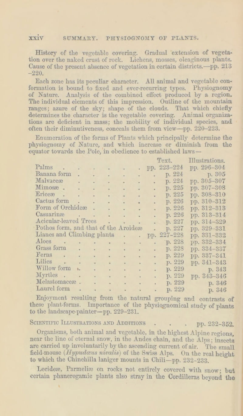 History of the vegetable covering. Gradual ‘extension of vegeta- tion over the naked crust of rock. Lichens, mosses, oleaginous plants. Cause of the present absence of vegetation in certain distriets. —pp. 213 —220. Each zone has its peculiar character. All animal and vegetable con- formation is bound to fixed and ever-recurring types. Physiognomy of Nature. Analysis of the combined effect produced by a region. The individual elements of this impression. Outline of the mountain ranges; azure of the sky; shape of the clouds. That which chiefly determines the character is the vegetable covering. Animal organiza- tions are deficient in mass; the mobility of individual species, and often their diminutiveness, conceals them from view—pp. 220-223. Enumeration of the forms of Plants which principally determine the physiognomy of Nature, and which increase or diminish from the equator towards the Pole, in obedience to established laws — Text. Illustrations. Fans. . &gt; 4 : i . pp. 223-224 pp. 296-304 Banana form : . : . p. 224 p- 805 Malvaceze : : ‘ &gt; : . p. 224 pp. 305-307 Mimose . : : ‘ : - . pP. 225 pp. 307-308 Ericee . : 5 4 : 5 . p. 225 pp. 308-310 Cactus form . : 5 : . . p. 226 pp. 310-312 Form of Orchidex . e : x . pP. 226 pp. 312-313 Casuarinze : : x ; : . p. 226 pp. 313-314 Acicular-leaved Trees. . : - p.227 pp. 314-329 ‘Pothos form, and that of the Aroidee . p.227 pp. 329-331 Lianes and Climbing plants . . pp. 227-228 pp. 331-332 Aloes ‘ &gt; { ® . ‘ . ‘p. 228 pp. 332-334 Grass form ‘ : . ‘ : - p. 228 pp. 334-337 Ferns . , : k ; . - p. 229 pp. 337-341 Lilies . : . é ‘ ; - p. 229 pp. 341-343 Willow form 5. ‘ , . ; - p. 229 p. 343 Myrtles . : : . : k - p. 229 pp. 343-346 Melastomacee . &lt; ’ ; : - p. 229 p. 346 Laurel form p. 229 p. 346 Enjoyment resulting from the natural grouping and contrasts of these plant-forms. Importance of the physiognomical study of plants to the landscape-painter—pp. 229-231. SCIENTIFIC ILLUSTRATIONS AND ADDITIONS . ’ .. pp. 232-352. Organisms, both animal and vegetable, in the highest Alpine regions, near the line of eternal snow, in the Andes chain, and the Alps; insects are carried up involuntarily by the ascending current of air. The small field-mouse (Hypudeus nivalis) of the Swiss Alps. On the real height to which the Chinchilla laniger mounts in Chili—pp. 232-233, Lecideze, Parmeliz on rocks not entirely covered with snow; but certain phanerogamic plants also stray in the Cordilleras beyond the