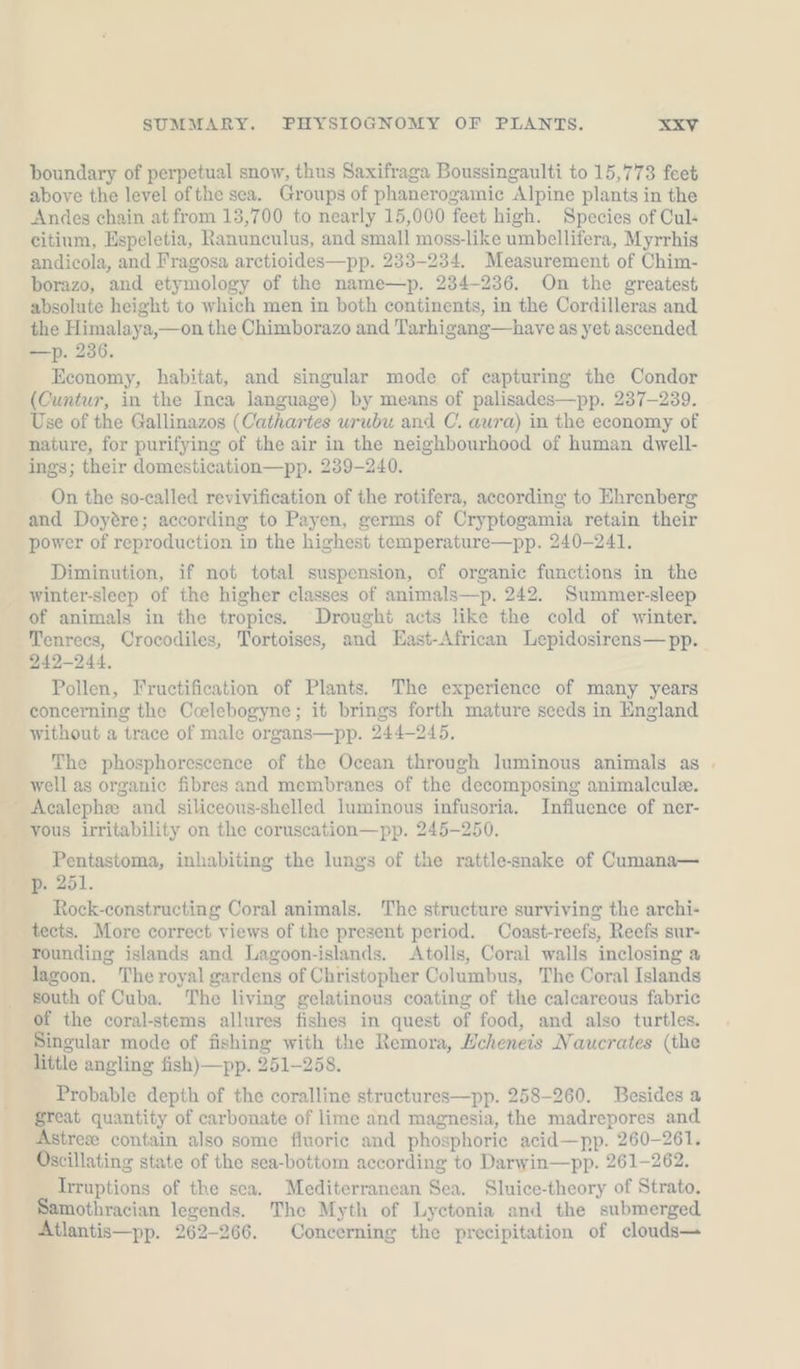 boundary of perpetual snow, thus Saxifraga Boussingaulti to 15,773 feet above the level ofthe sea. Groups of phanerogamie Alpine plants in the Andes chain at from 13,700 to nearly 15,000 feet high. Species of Cul- citinm, Espeletia, Ranunculus, and small moss-like umbellifera, Myrrhis andicola, and Fragosa arctioides—pp. 233-234. Measurement of Chim- borazo, and etymology of the name—p. 234-236. On the greatest absolute height to which men in both continents, in the Cordilleras and the Himalaya,—on the Chimborazo and Tarhigang—have as yet ascended —p. 236. Economy, habitat, and singular mode of capturing the Condor (Cuntur, in the Inea language) by means of palisades—pp. 237-239. Use of the Gallinazos (Cathartes urubu and C. aura) in the economy of nature, for purifying of the air in the neighbourhood of human dwell- ings; their domestication—pp. 239-240. On the so-called revivification of the rotifera, according to Ehrenberg and Doyére; according to Payen, germs of Cryptogamia retain their power of reproduction in the highest temperature—pp. 240-241. Diminution, if not total suspension, of organic functions in the winter-sleep of the higher classes of animals—p. 242. Summer-sleep of animals in the tropics. Drought acts like the cold of winter. Tenrecs, Crocodiles, Tortoises, and East-African Lepidosirens— pp. 242-244. Pollen, Fructification of Plants. The experience of many years concerning the Ccelebogyne; it brings forth mature seeds in England without a trace of male organs— pp. 244-245, The phosphorescence of the Ocean through luminous animals as . well as organic fibres and membranes of the decomposing animalculee. _ Acalephe and siliceous-shelled luminous infusoria. Influence of ner- vous irritability on the coruscation—pp. 245-250. Pentastoma, inhabiting the lungs of the rattle-snake of Cumana— pep. 251. Rock-constructing Coral animals. The structure surviving the archi- tects. More correct views of the present period. Coast-reefs, Reefs sur- rounding islands and Lagoon-islands. Atolls, Coral walls inclosing a lagoon. The royal gardens of Christopher Columbus, The Coral Islands south of Cuba. The living gelatinous coating of the calcareous fabric of the coral-stems allures fishes in quest of food, and also turtles. Singular mode of fishing with the Remora, Echeneis Naucrates (the little angling fish)—pp. 251-258. Probable depth of the coralline structures—pp. 258-260. Besides a great quantity of carbonate of lime and magnesia, the madrepores and Astrese contain also some fluoric and phosphorie acid—pp. 260-261. Oscillating state of the sea-bottom according to Darwin—pp. 261-262. Irruptions of the sea. Mediterranean Sea. Sluice-theory of Strato. mothracian legends. The Myth of Lyetonia and the submerged Atlantis—pp. 262-266. Concerning the precipitation of clouds—