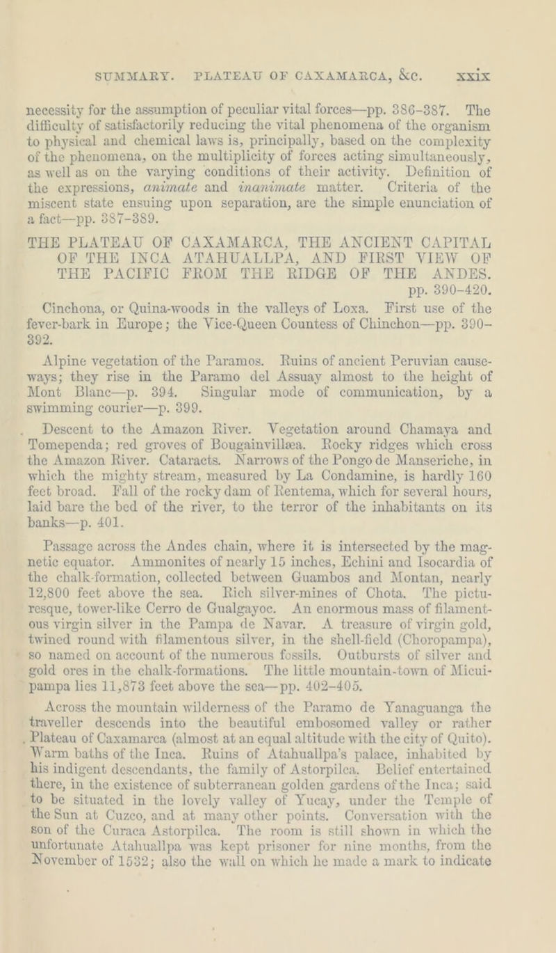 SUMMARY. PLATEAU OF CAXAMARCA, &amp;e. XZIX necessity for the assumption of peculiar vital forees—pp. 386-387. The difficulty of satisfactorily reducing the vital phenomena of the organism to physical and chemical laws is, principally, based on the complexity of the phenomena, on the multiplicity of forces acting simultaneously, as well as on the varying conditions of their activity. Definition of the expressions, animate and inanimate matter. Criteria of the miscent state ensuing upon separation, are the simple enunciation of a fact—pp. 387-389. THE PLATEAU OF CAXAMARCA, THE ANCIENT CAPITAL OF THE INCA ATAHUALLPA, AND FIRST VIEW OF THE PACIFIC FROM THE RIDGE OF THE ANDES. pp. 390-420. Cinchona, or Quina-woods in the valleys of Loxa. First use of the fever-bark in Europe; the Vice-Queen Countess of Chinchon—pp. 390- 392. Alpine vegetation of the Paramos. Ruins of ancient Peruvian cause- ways; they rise in the Paramo del Assuay almost to the height of Mont Blanc—p. 394. Singular mode of communication, by a swimming courier—p. 399. Descent to the Amazon River. Vegetation around Chamaya and Tomependa; red groves of Bougainvillea. Rocky ridges which cross the Amazon River. Cataracts. Narrows of the Pongode Manseriche, in which the mighty stream, measured by La Condamine, is hardly 160 feet broad. Fall of the rocky dam of Rentema, which for several hours, laid bare the bed of the river, to the terror of the inhabitants on its banks—p. 401. Passage across the Andes chain, where it is intersected by the mag- netic equator. Ammonites of nearly 15 inches, Echini and Isocardia of the chalk-formation, collected between Guambos and Montan, nearly 12,800 feet above the sea. Rich silver-mines of Chota. The pictu- resque, tower-like Cerro de Gualgayoc. An enormous mass of filament- ous Virgin silver in the Pampa de Navar. A treasure of virgin gold, twined round with filamentous silver, in the shell-field (Choropampa), so named on account of the numerous fossils. Outbursts of silver and gold ores in the chalk-formations. The little mountain-town of Micui- Across the mountain wilderness of the Paramo de Yanaguanga the traveller descends into the beautiful embosomed valley or rather Warm baths of the Inca. Ruins of Atahuallpa’s palace, inhabited by there, in the existence of subterranean golden gardens of the Inca; said the Sun at Cuzco, and at many other points. Conversation with the son of the Curaca Astorpilea. The room is still shown in which the unfortunate Atahuallpa was kept prisoner for nine months, from the November of 1532; also the wall on which he made a mark to indicate