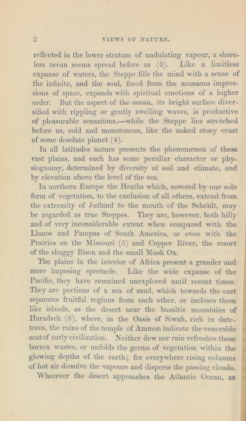 u reflected in the lower stratum of undulating vapour, a shore- less ocean seems spread before us (3). Like a limitless expanse of waters, the Steppe fills the mind with a sense of the infinite, and the soul, freed from the sensuous impres- sions of space, expands with spiritual emotions of a higher order. But the aspect of the ocean, its bright surface diver- sified with rippling or gently swelling waves, is productive of pleasurable sensations,—while the Steppe lies stretched before us, cold and monotonous, like the naked stony crust. of some desolate planet (4). In all latitudes nature presents the phenomenon of these vast plains, and each has some peculiar character or phy- siognomy, determined by diversity of soil and climate, and by elevation above the level of the sea. In northern Europe the Heaths which, covered by one sole form of vegetation, to the exclusion of all others, extend from the extremity of Jutland to the mouth of the Scheldt, may be regarded as true Steppes. They are, however, both hilly and of very inconsiderable extent when compared with the Llanos and Pampas of South America, or even with the Prairies on the Missouri (5) and Copper River, the resort of the shaggy Bison and the small Musk Ox. The plains in the interior of Africa present a grander and more imposing spectacle. Like the wide expanse of the Pacific, they have remained unexplored until recent times. They are portions of a sea of sand, which towards the east separates fruitful regions from each other, or incloses them like islands, as the desert near the basaltic mountains of Harudsch (6), where, in the Oasis of Siwah, rich in date- trees, the ruins of the temple of Ammon indicate the venerable seat of early civilization. Neither dew nor rain refreshes these barren wastes, or unfolds the germs of vegetation within the glowing depths of the earth; for everywhere rising columns of hot air dissolve the vapours and disperse the passing clouds. Wherever the desert approaches the Atlantic Ocean, as