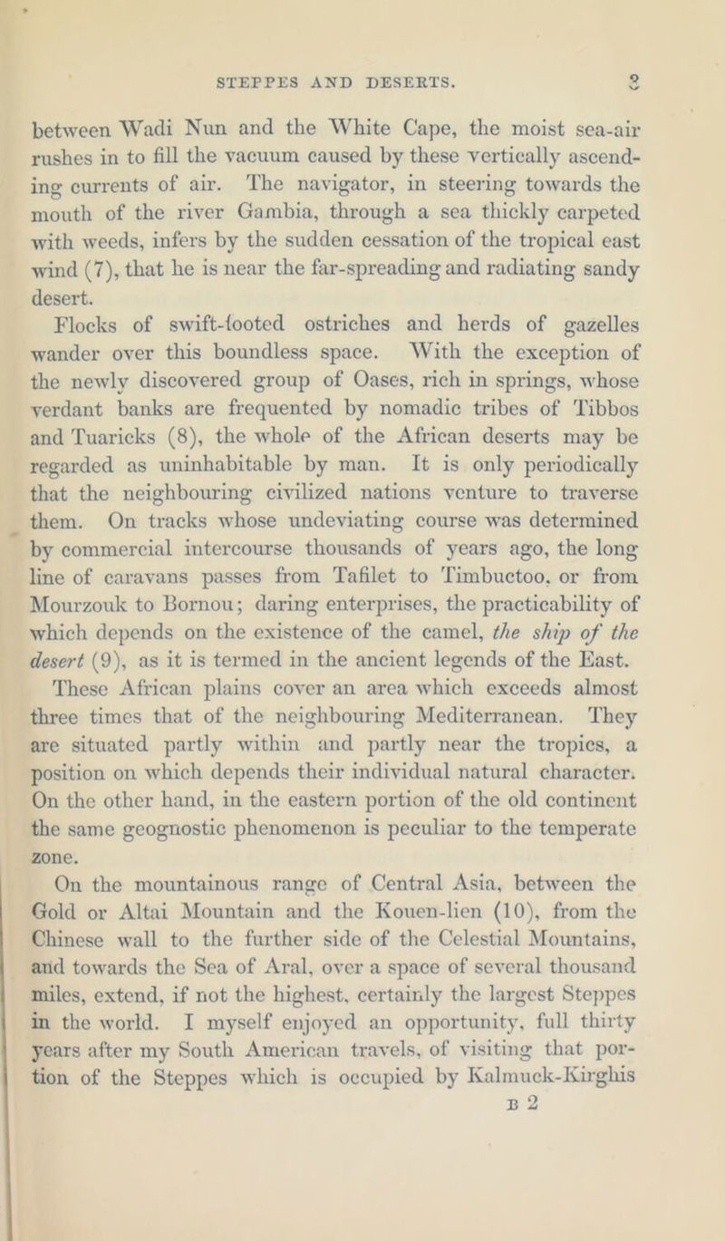 between Wadi Nun and the White Cape, the moist sea-air rushes in to fill the vacuum caused by these vertically ascend- ing currents of air. ‘The navigator, in steering towards the mouth of the river Gambia, through a sea thickly carpeted with weeds, infers by the sudden cessation of the tropical east wind (7), that he is near the far-spreading and radiating sandy desert. Flocks of swift-footed ostriches and herds of gazelles wander over this boundless space. With the exception of the newly discovered group of Oases, rich in springs, whose yerdant banks are frequented by nomadic tribes of Tibbos and Tuaricks (8), the whole of the African deserts may be regarded as uninhabitable by man. It is only periodically that the neighbouring civilized nations venture to traverse them. On tracks whose undeviating course was determined by commercial intercourse thousands of years ago, the long line of caravans passes from Tafilet to ‘Timbuctoo, or from Mourzouk to Bornou; daring enterprises, the practicability of which depends on the existence of the camel, the ship of the desert (9), as it is termed in the ancient legends of the East. These African plains cover an area which exceeds almost three times that of the neighbouring Mediterranean. They are situated partly within and partly near the tropics, a position on which depends their individual natural character. On the other hand, in the eastern portion of the old continent the same geognostic phenomenon is peculiar to the temperate zone. On the mountainous range of Central Asia, between the Gold or Altai Mountain and the Kouen-lien (10), from the Chinese wall to the further side of the Celestial Mountains, _ and towards the Sea of Aral, over a space of several thousand miles, extend, if not the highest, certainly the largest Steppes in the world. I myself enjoyed an opportunity, full thirty years after my South American travels, of visiting that por- tion of the Steppes which is occupied by Kalmuck-Kirghis B2