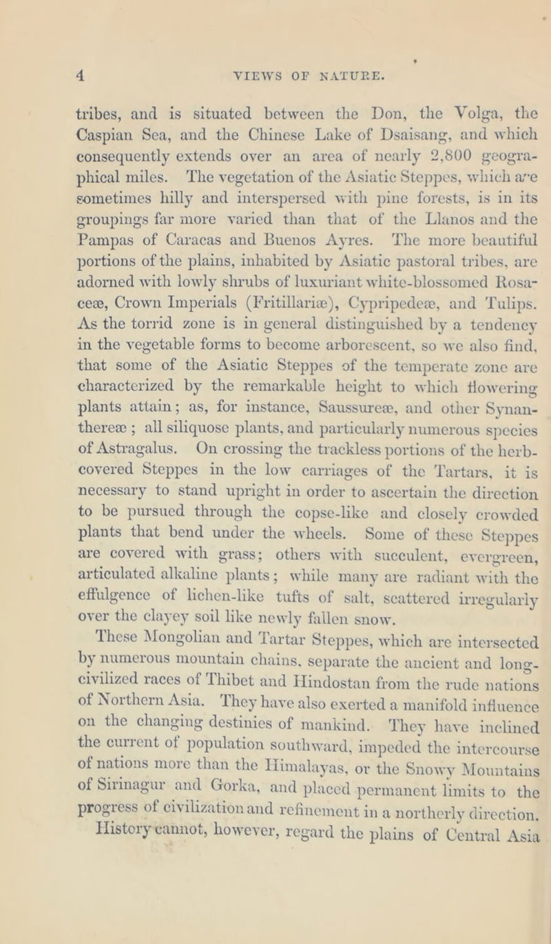 tribes, and is situated between the Don, the Volga, the Caspian Sea, and the Chinese Lake of Dsaisang, and which consequently extends over an area of nearly 2,800 geogra- phical miles. The vegetation of the Asiatic Steppes, which are sometimes hilly and interspersed with pine forests, is in its groupings far more varied than that of the Llanos and the Pampas of Caracas and Buenos Ayres. The more beautiful portions of the plains, inhabited by Asiatic pastoral tribes, are adorned with lowly shrubs of luxuriant white-blossomed Rosa- ce, Crown Imperials (Fritillarie), Cypripedex, and Tulips. As the torrid zone is in general distinguished by a tendency in the vegetable forms to become arborescent, so we also find, that some of the Asiatic Steppes of the temperate zone are characterized by the remarkable height to which flowering plants attain; as, for instance, Saussurex, and other Synan- theree: ; all siliquose plants, and particularly numerous species of Astragalus. On crossing the trackless portions of the herb- covered Steppes in the low carriages of the Tartars, it is necessary to stand upright in order to ascertain the direction to be pursued through the copse-like and closely crowded plants that bend under the wheels. Some of these Steppes are covered with grass; others with succulent, evergreen, articulated alkaline plants; while many are radiant with the effulgence of lichen-like tufts of salt, scattered irregularly over the clayey soil like newly fallen snow. These Mongolian and Tartar Steppes, which are intersected by numerous mountain chains, separate the ancient and long- civilized races of Thibet and Hindostan from the rude nations of Northern Asia. They have also exerted a manifold influence on the changing destinies of mankind. They have inclined the current of Bohniktden southward, impeded the intercourse of nations more than the Himalayas, or the Snow y Mountains of Sirinagur and Gorka, and placed permanent limits to the progress of civilization and refinement ina northerly direction. History cannot, however, regard the plains of Central Asia