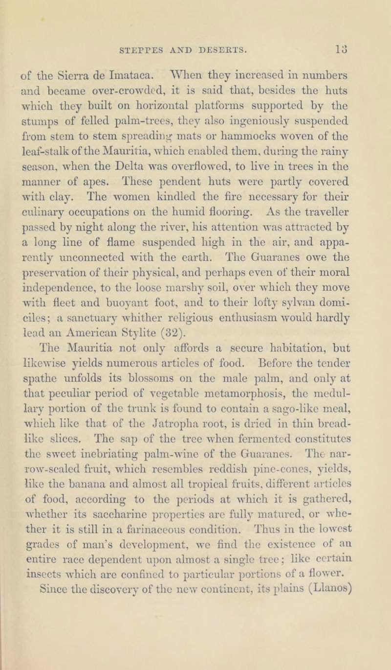 of the Sierra de Imataca. When they increased in numbers and became over-crowded, it is said that, besides the huts which they built on horizontal platforms supported by the stumps of felled palm-trees, they also ingeniously suspended from stem to stem spreading mats or hammocks woven of the leaf-stalk of the Mauritia, which enabled them, during the rainy season, when the Delta was overflowed, to live in trees in the manner of apes. These pendent huts were partly covered with clay. The women kindled the fire necessary for their culinary occupations on the humid flooring. As the traveller passed by night along the river, his attention was attracted by a long line of flame suspended high in the air, and appa- rently unconnected with the earth. The Guaranes owe the preservation of their physical, and perhaps even of their moral independence, to the loose marshy soil, over which they move with fleet and buoyant foot, and to their lofty sylvan domi- eiles; a sanctuary whither religious enthusiasm would hardly lead an American Stylite (32). The Mauritia not only affords a secure habitation, but likewise yields numerous articles of food. Before the tender spathe unfolds its blossoms on the male palm, and only at that peculiar period of vegetable metamorphosis, the medul- lary portion of the trunk is found to contain a sago-like meal, which like that of the Jatropha root, is dried in thin bread- like slices. The sap of the tree when fermented constitutes the sweet inebriating palm-wine of the Guaranes. The nar- row-scaled fruit, which resembles reddish pine-cones, yields, like the banana and almost all tropical fruits, different articles of food, according to the periods at which it is gathered, whether its saccharine properties are fully matured, or whe- ther it is still in a farinaceous condition. Thus in the lowest grades of man’s development, we find the existence of an entire race dependent upon almost a single tree; like certain insects which are confined to particular portions of a flower. Since the discoyery of the new continent, its plains (Llanos)