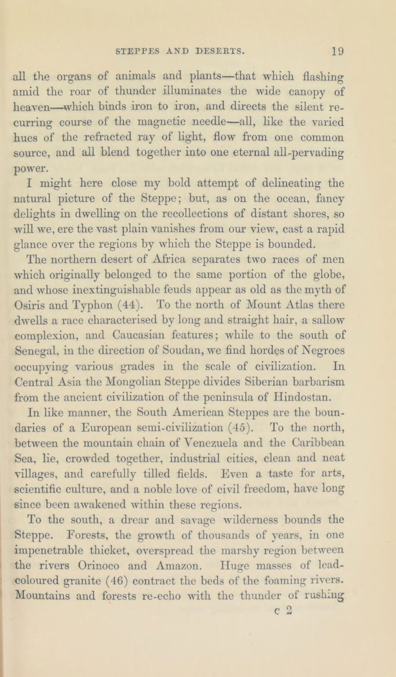 all the organs of animals and plants—that which flashing amid the roar of thunder illuminates the wide canopy of heaven— which binds iron to iron, and directs the silent re- curring course of the magnetic needle—all, like the varied hues of the refracted ray of light, flow from one common source, and all blend together into one eternal all-pervading power. I might here close my bold attempt of delineating the natural picture of the Steppe; but, as on the ocean, fancy delights in dwelling on the recollections of distant shores, so will we, ere the vast plain vanishes from our view, cast a rapid glance over the regions by which the Steppe is bounded. The northern desert of Africa separates two races of men which originally belonged to the same portion of the globe, and whose inextinguishable feuds appear as old as the myth of Osiris and Typhon (44). To the north of Mount Atlas there dwells a race characterised by long and straight hair, a sallow complexion, and Caucasian features; while to the south of Senegal, in the direction of Soudan, we find hordes of Negroes occupying various grades in the scale of civilization. In Central Asia the Mongolian Steppe divides Siberian barbarism from the ancient civilization of the peninsula of Hindostan. In like manner, the South American Steppes are the boun- daries of a European semi-civilization (45). To the north, between the mountain chain of Venezuela and the Caribbean Sea, lie, crowded together, industrial cities, clean and neat villages, and carefully tilled fields. Even a taste for arts, scientific culture, and a noble love of civil freedom, have long since been awakened within these regions. To the south, a drear and savage wilderness bounds the Steppe. Forests, the growth of thousands of years, in one impenetrable thicket, overspread the marshy region between the rivers Orinoco and Amazon. Huge masses of lead- coloured granite (46) contract the beds of the foaming rivers. Mountains and forests re-echo with the thunder of rushing 02