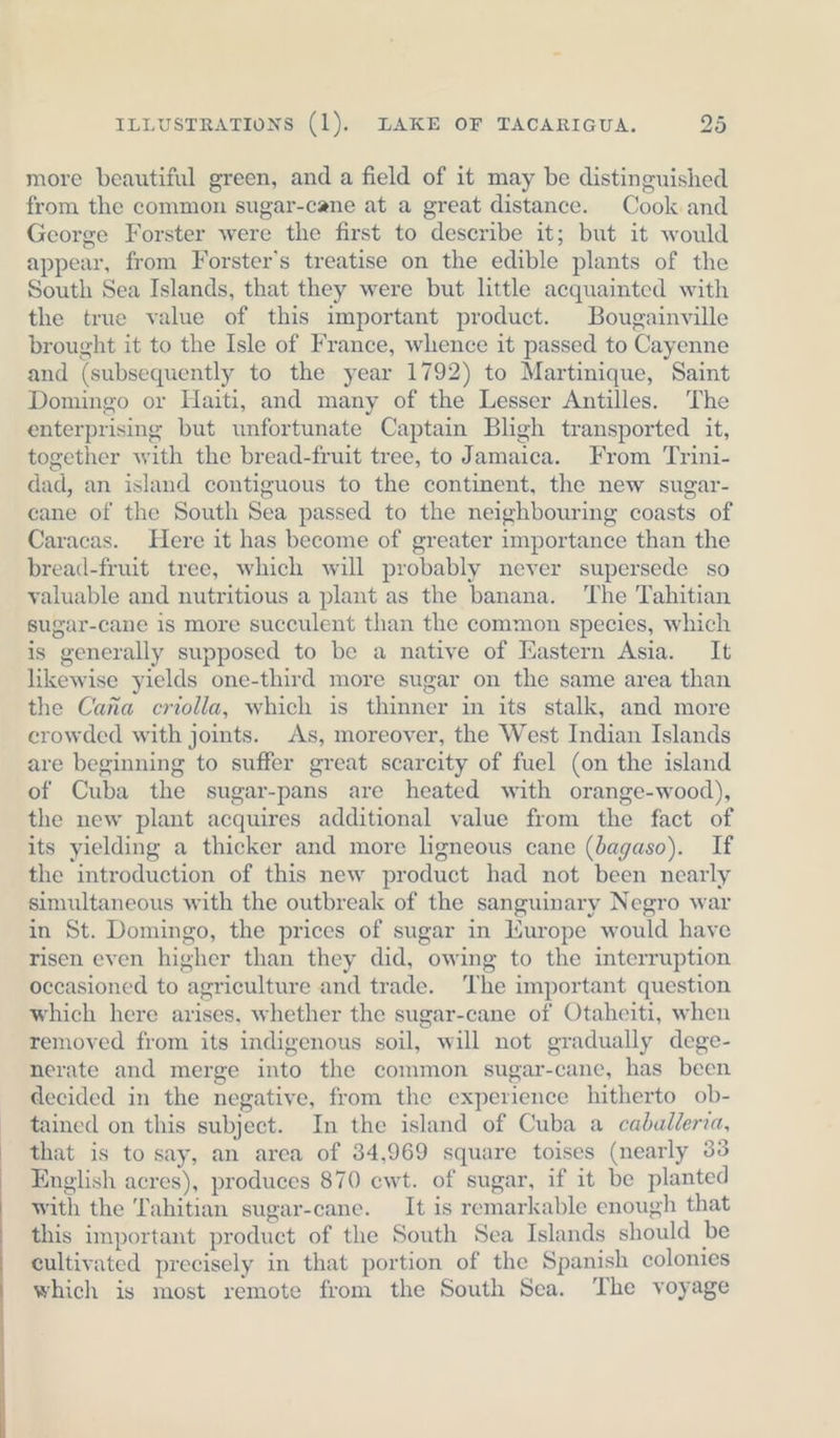 more beautiful green, and a field of it may be distinguished from the common sugar-cane at a great distance. Cook and George Forster were the first to describe it; but it would appear, from Forster's treatise on the edible plants of the South Sea Islands, that they were but little acquainted with the true value of this important product. Bougainville brought it to the Isle of France, whence it passed to Cayenne and (subsequently to the year 1792) to Martinique, Saint Domingo or Haiti, and many of the Lesser Antilles. The enterprising but unfortunate Captain Bligh transported it, together with the bread-fruit tree, to Jamaica. From Trini- dad, an island contiguous to the continent, the new sugar- cane of the South Sea passed to the neighbouring coasts of Caracas. Here it has become of greater importance than the bread-fruit tree, which will probably never supersede so valuable and nutritious a plant as the banana. The Tahitian sugar-cane is more succulent than the common species, which is generally supposed to be a native of Eastern Asia. It likewise yields one-third more sugar on the same area than the Cana criolla, which is thinner in its stalk, and more crowded with joints. As, moreover, the West Indian Islands are beginning to suffer great scarcity of fuel (on the island of Cuba the sugar-pans are heated with orange-wood), the new plant acquires additional value from the fact of its yielding a thicker and more ligneous cane (bagaso). If the introduction of this new product had not been nearly simultaneous with the outbreak of the sanguinary Negro war in St. Domingo, the prices of sugar in Europe would have risen even higher than they did, owing to the interruption occasioned to agriculture and trade. The important question which here arises, whether the sugar-cane of Otaheiti, when removed from its indigenous soil, will not gradually dege- nerate and merge into the common sugar-cane, has been decided in the negative, from the experience hitherto ob- tained on this subject. In the island of Cuba a caballeria, that is to say, an area of 34,969 square toises (nearly 33 English acres), produces 870 ewt. of sugar, if it be planted with the Tahitian sugar-cane. It is remarkable enough that this important product of the South Sea Islands should be cultivated precisely in that portion of the Spanish colonies which is most remote from the South Sea. The voyage