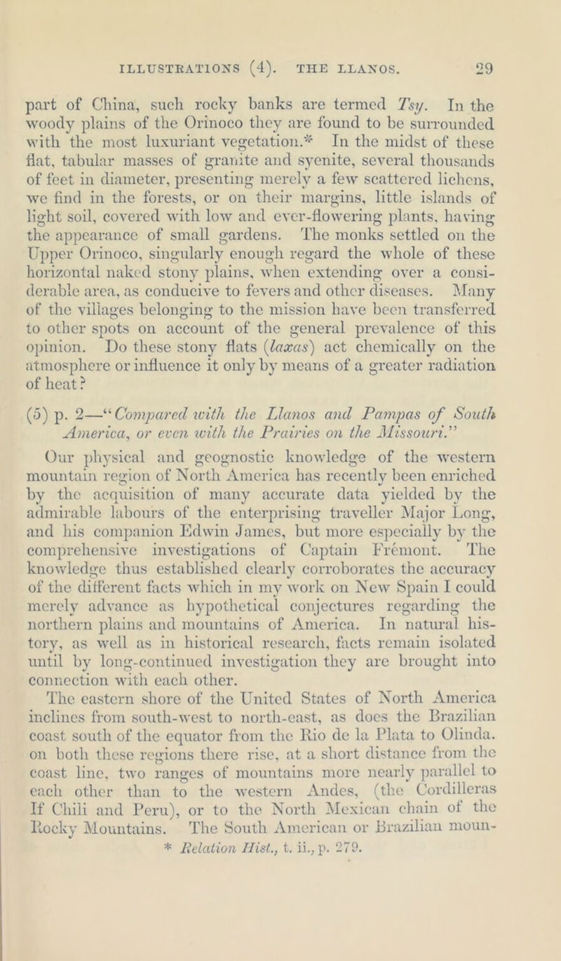 part of China, such rocky banks are termed 7sy. In the woody plains of the Orinoco they are found to be surrounded with the most luxuriant vegetation.* In the midst of these flat, tabular masses of granite and syenite, several thousands of feet in diameter, presenting merely a few scattered lichens, we find in the forests, or on their margins, little islands of light soil, covered with low and eyer-flowering plants, having the appearance of small gardens. ‘The monks settled on the Upper Orinoco, singularly enough regard the whole of these horizontal naked stony plains, when extending over a consi- derable area, as conducive to fevers and other diseases. Many of the villages belonging to the mission have been transferred to other spots on account of the general prevalence of this opinion. Do these stony flats (dawas) act chemically on the atmosphere or influence it only by means of a greater radiation of heat? (5) p. 2—“Compared with the Llanos and Pampas of South America, or even with the Prairies on the Missourt.” Our physical and geognostic knowledge of the western mountain region of North America has recently been enriched by the acquisition of many accurate data yielded by the admirable labours of the enterprising traveller Major Long, and his companion Edwin James, but more especially by the comprehensive investigations of Captain Fremont. The knowledge thus established clearly corroborates the accuracy of the different facts which in my work on New Spain I could merely advance as hypothetical conjectures regarding the northern plains and mountains of America. In natural his- tory, as well as in historical research, facts remain isolated until by long-continued investigation they are brought into connection with each other. The eastern shore of the United States of North America inclines from south-west to north-east, as does the Brazilian coast south of the equator from the Rio de la Plata to Olinda. on both these regions there rise, at a short distance from the coast line, two ranges of mountains more nearly parallel to each other than to the western Andes, (the Cordilleras If Chili and Peru), or to the North Mexican chain of the Rocky Mountains. The South American or Brazilian moun- * Relation Hist., t. ii., p. 279.