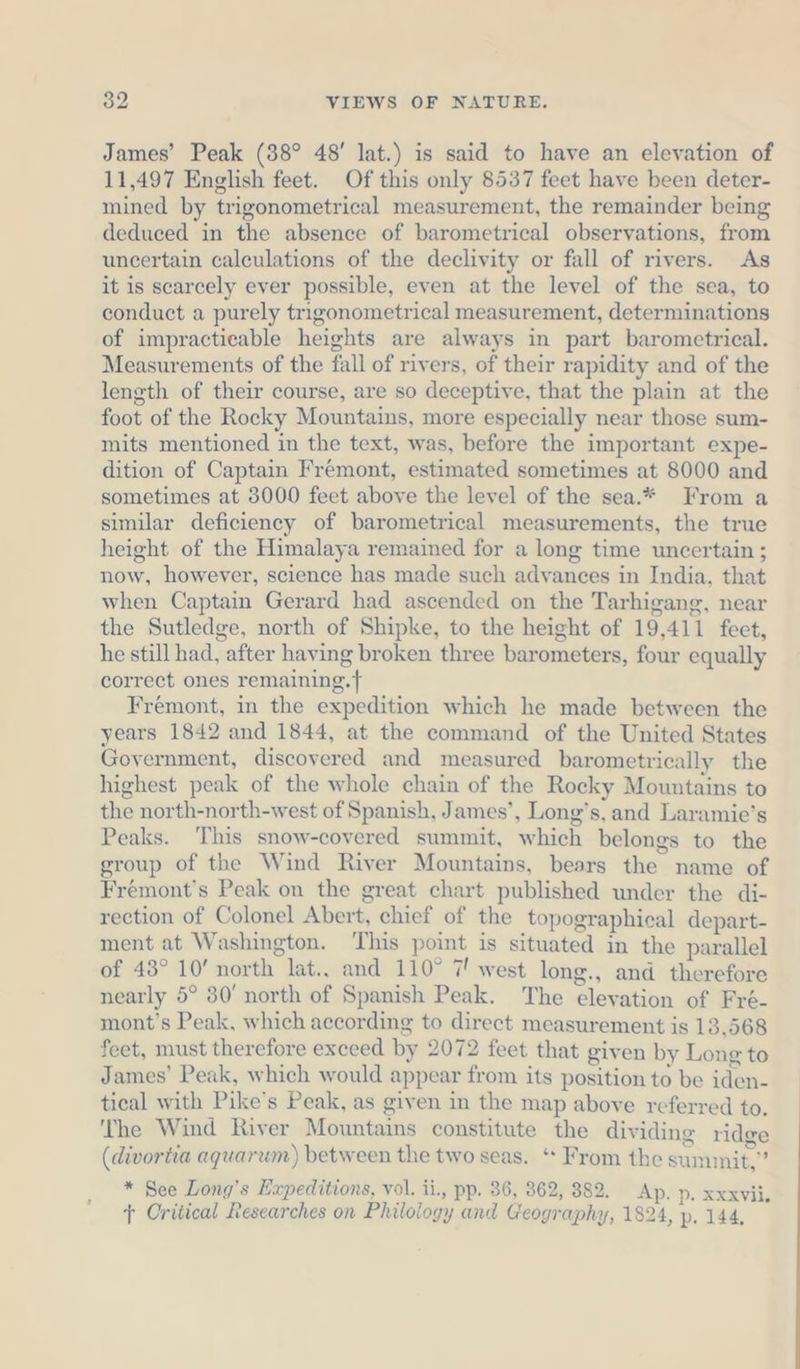 James’ Peak (38° 48’ lat.) is said to have an elevation of 11,497 English feet. Of this only 8537 feet have been deter- mined by trigonometrical measurement, the remainder being deduced in the absence of barometrical observations, from uncertain calculations of the declivity or fall of rivers. As it is scarcely ever possible, even at the level of the sea, to conduct a purely trigonometrical measurement, determinations of impracticable heights are always in part barometrical. Measurements of the fall of rivers, of their rapidity and of the length of their course, are so deceptive, that the plain at the foot of the Rocky Mountains, more especially near those sum- mits mentioned in the text, was, before the important expe- dition of Captain Frémont, estimated sometimes at 8000 and sometimes at 3000 feet above the level of the sea.* From a similar deficiency of barometrical measurements, the true height of the Himalaya remained for a long time uncertain ; now, however, science has made such advances in India, that when Captain Gerard had ascended on the Tarhigang, near the Sutledge, north of Shipke, to the height of 19,411 feet, he still had, after having broken three barometers, four equally correct ones remaiming.f Fremont, in the expedition which he made between the years 1842 and 1844, at the command of the United States Government, discovered and measured barometrically the highest peak of the whole chain of the Rocky Mountains to the north-north-west of Spanish, James’, Long’s, and Laramie’s Peaks. This snow-covered summit, which belongs to the group of the Wind River Mountains, bears the name of Fremont's Peak on the great chart published under the di- rection of Colonel Abert, chief of the topographical depart- ment at Washington. ‘This point is situated in the parallel of 43° 10’ north lat., and 110° 7! west long., and therefore nearly 5° 30’ north of Spanish Peak. The elevation of Fré- mont’s Peak, which according to direct measurement is 13,568 feet, must therefore exceed by 2072 feet that given by Long to James’ Peak, which would appear from its position to be iden- tical with Pike’s Peak, as given in the map above referred to. ‘The Wind River Mountains constitute the dividing ridge (divortia aquarum) between the two seas. ‘* From the summit,” * See Long’s Expeditions, vol. ii., pp. 36, 862, 382. Ap. p. xxxvii, t Oritical Researches on Philology and Geography, 1824, p. 144,