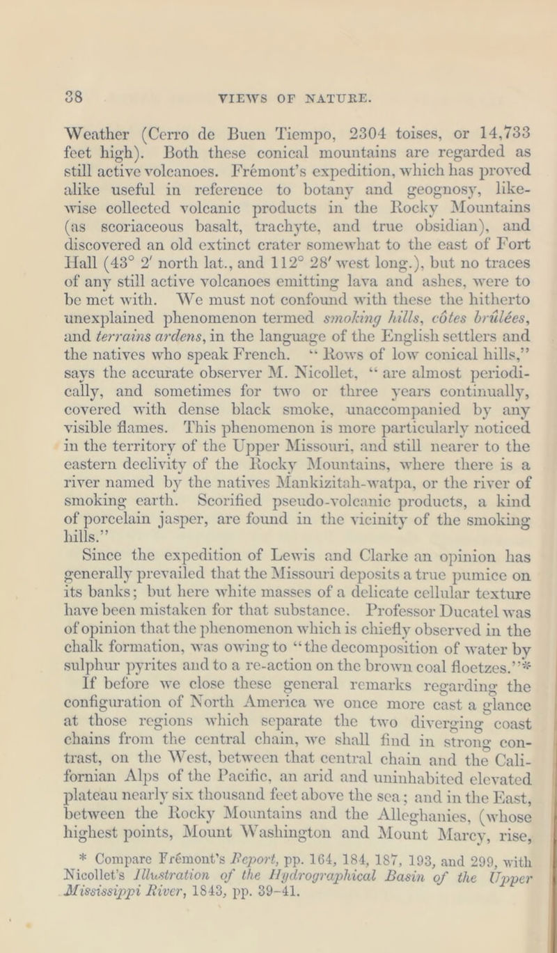 Weather (Cerro de Buen Tiempo, 2304 toises, or 14,733 feet high). Both these conical mountains are regarded as still active voleanoes. Frémont’s expedition, which has proved alike useful in reference to botany and geognosy, like- wise collected voleanie products in the Rocky Mountains (as scoriaceous basalt, trachyte, and true obsidian), and discovered an old extinct crater somewhat to the east of Fort Hall (43° 2' north lat., and 112° 28’ west long.), but no traces of any still active volcanoes emitting lava and ashes, were to be met with. We must not confound with these the hitherto unexplained phenomenon termed smoking hills, cötes brülees, and terrains ardens, in the language of the English settlers and the natives who speak French. ‘* Rows of low conical hills,” says the accurate observer M. Nicollet, ‘‘ are almost periodi- cally, and sometimes for two or three years continually, covered with dense black smoke, unaccompanied by any visible flames. This phenomenon is more particularly noticed in the territory of the Upper Missouri, and still nearer to the eastern declivity of the Rocky Mountains, where there is a river named by the natives Mankizitah-watpa, or the river of smoking earth. Scorified pseudo-voleanie products, a kind of porcelain jasper, are found in the vicinity of the smoking hills.” Since the expedition of Lewis and Clarke an opinion has generally prevailed that the Missouri deposits a true pumice on its banks; but here white masses of a delicate cellular texture have been mistaken for that substance. Professor Ducatel was of opinion that the phenomenon which is chiefly observed in the chalk formation, was owing to “the decomposition of water by sulphur pyrites and to a re-action on the brown coal floetzes.’’* If before we close these general remarks regarding the configuration of North America we once more cast a glance at those regions which separate the two diverging coast chains from the central chain, we shall find in strong con- trast, on the West, between that central chain and the Cali- fornian Alps of the Pacific, an arid and uninhabited elevated plateau nearly six thousand feet above the sca; and in the East, between the Rocky Mountains and the Alleghanies, (whose highest points, Mount Washington and Mount Marcy, rise, * Compare Fremont’s Peport, pp. 164, 184, 187, 193, and 299, with Nicollet’s /llustration of the Hydrographical Basin of the Upper Mississippi River, 1843, pp. 39-41.