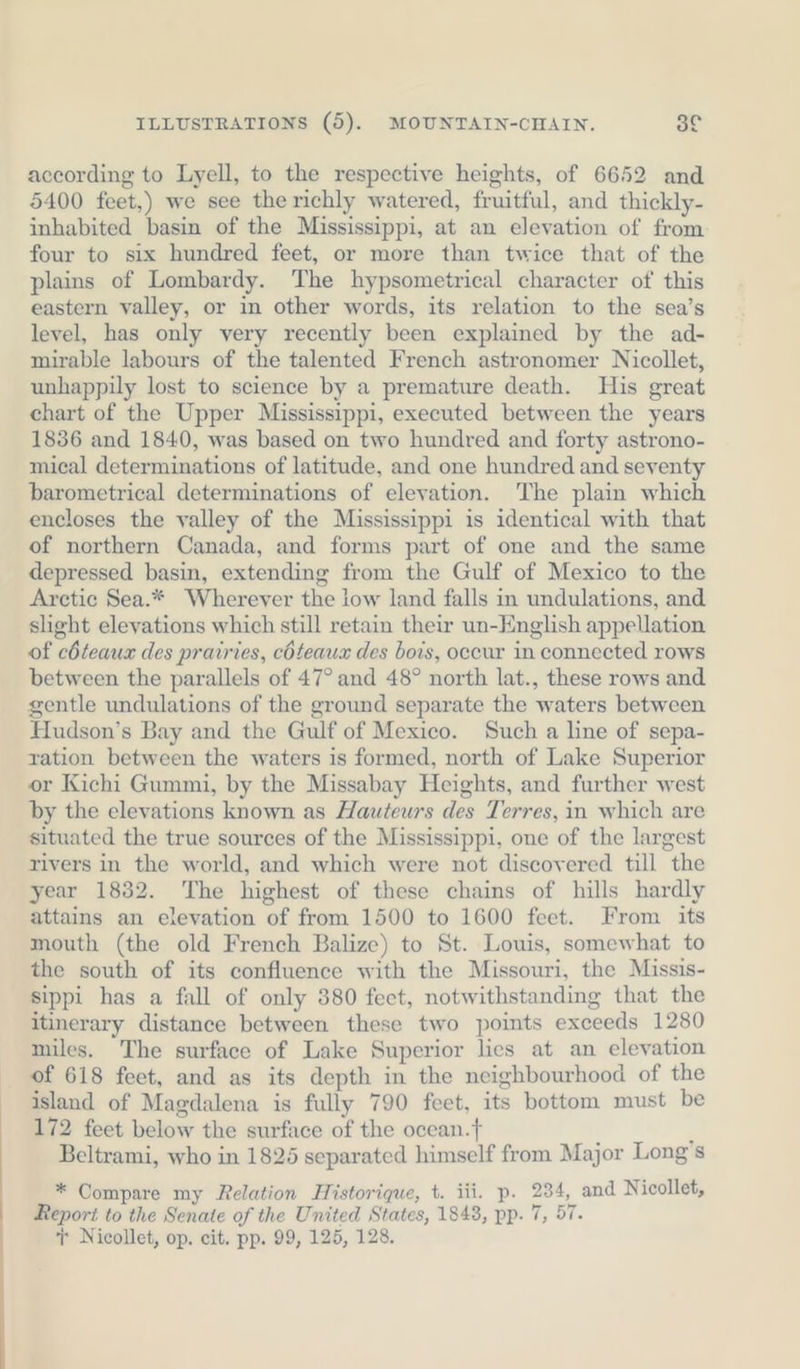 according to Lyell, to the respective heights, of 6652 and 5400 feet,) we see the richly watered, fruitful, and thickly- inhabited basin of the Mississippi, at an elevation of from four to six hundred feet, or more than twice that of the plains of Lombardy. The hypsometrical character of this eastern valley, or in other words, its relation to the sea’s level, has only very recently been explained by the ad- mirable labours of the talented French astronomer Nicollet, unhappily lost to science by a premature death. His great chart of the Upper Mississippi, executed between the years 1836 and 1840, was based on two hundred and forty astrono- mical determinations of latitude, and one hundred and seventy barometrical determinations of elevation. The plain which encloses the valley of the Mississippi is identical with that of northern Canada, and forms part of one and the same depressed basin, extending from the Gulf of Mexico to the Arctic Sea.* Wherever the low land falls in undulations, and slight elevations which still retain their un-English appellation of cöteaux des prairies, cöteaux des bois, occur in connected rows between the parallels of 47° and 48° north lat., these rows and gentle undulations of the ground separate the waters between Hudson’s Bay and the Gulf of Mexico. Such a line of sepa- ration between the waters is formed, north of Lake Superior or Kichi Gummi, by the Missabay Heights, and further west by the elevations known as Hauteurs des Terres, in which are situated the true sources of the Mississippi, one of the largest rivers in the world, and which were not discovered till the year 1832. The highest of these chains of hills hardly attains an elevation of from 1500 to 1600 feet. From its mouth (the old French Balize) to St. Louis, somewhat to the south of its confluence with the Missouri, the Missis- sippi has a fall of only 380 fect, notwithstanding that the itinerary distance between these two points exceeds 1280 miles. The surface of Lake Superior lies at an elevation of 618 feet, and as its depth in the neighbourhood of the island of Magdalena is fully 790 feet, its bottom must be 172 feet below the surface of the ocean.f ; Beltrami, who in 1825 separated himself from Major Long's * Compare my Relation Historique, t. iii. p. 234, and Nicollet, Report to the Senate of the United States, 1843, pp. 7, 57.