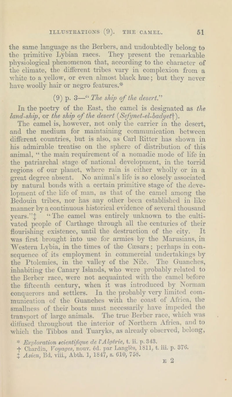 the same language as the Berbers, and undoubtedly belong to the primitive Lybian races. They present the remarkable physiological phenomenon that, according to the character of the climate, the different tribes vary in complexion from a white to a yellow, or even almost black hue; but they never have woolly hair or negro features.* (9) p. 3—“ The ship of the desert.” In the poetry of the East, the camel is designated as the land-ship, or the ship of the desert (Sefynet-el-badyet}). The camel is, however, not only the carrier in the desert, and the medium for maintaining communication between different countries, but is also, as Carl Ritter has shown in his admirable treatise on the sphere of distribution of this animal, “ the main requirement of a nomadic mode of life in the patriarchal stage of national development, in the torrid regions of our planet, where rain is either wholly or in a great degree absent. No animal’s life is so closely associated by natural bonds with a certain primitive stage of the deve- lopment of the life of man, as that of the camel among the Bedouin tribes, nor has any other been established in like manner by a continuous historical evidence of several thousand years.”{ “The camel was entirely unknown to the culti- vated people of Carthage through all the centuries of their flourishing existence, until the destruction of the city. It was first brought into use for armies by the Marusians, in Western Lybia, in the times of the Casars; perhaps in con- sequence of its employment in commercial undertakings by the Ptolemies, in the valley of the Nile. The Guanches, inhabiting the Canary Islands, who were probably related to the Berber race, were not acquainted with the camel before the fifteenth century, when it was introduced by Norman conquerors and settlers. In the probably very limited com- munication of the Guanches with the coast of Africa, the smallness of their boats must necessarily have impeded the transport of large animals. ‘The true Berber race, which was ditfused throughout the interior of Northern Africa, and to which the Tibbos and Tuaryks, as already observed, belong, * Exploration ecientifique de l Algérie, t. ii. p. 343. + Chardin, Voyages, nouy. éd. par Langles, 1811, t. iii. p. 376. + Asien, Bd, viii., Abth. 1, 1847, s. 610, 758. &gt;