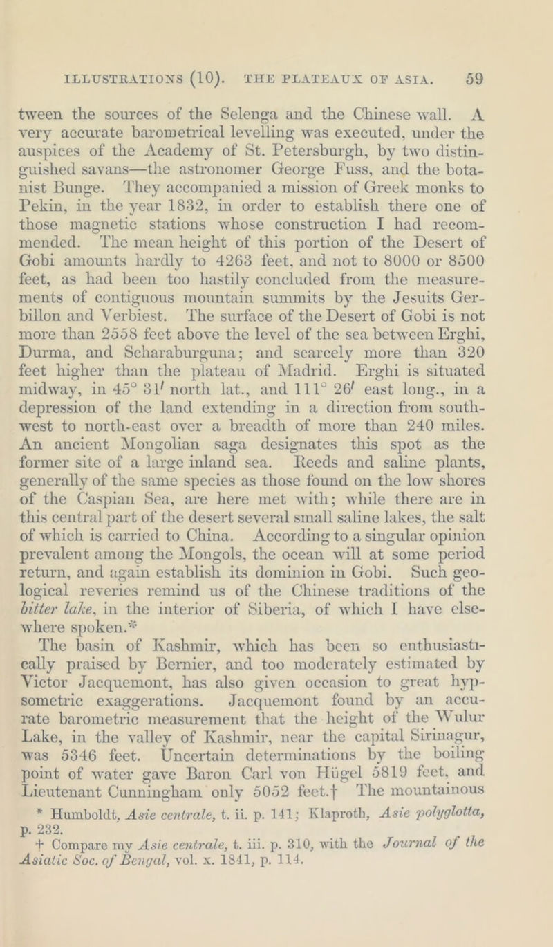 tween the sources of the Selenga and the Chinese wall. A very accurate barometrical levelling was executed, under the auspices of the Academy of St. Petersburgh, by two distin- guished savans—the astronomer George Fuss, and the bota- nist Bunge. They accompanied a mission of Greek monks to Pekin, in the year 1832, in order to establish there one of those magnetic stations whose construction I had recom- mended. ‘The mean height of this portion of the Desert of Gobi amounts hardly to 4263 feet, and not to 8000 or 8500 feet, as had been too hastily concluded from the measure- ments of contiguous mountain summits by the Jesuits Ger- billon and Verbiest. The surface of the Desert of Gobi is not more than 2558 feet above the level of the sea between Erghi, Durma, and Scharaburguna; and scarcely more than 320 feet higher than the plateau of Madrid. Erghi is situated midway, in 45° 3l’ north lat., and 111° 26’ east long., in a depression of the land extending in a direction from south- west to north-east over a breadth of more than 240 miles. An ancient Mongolian saga designates this spot as the former site of a large inland sea. Reeds and saline plants, generally of the same species as those found on the low shores of the Caspian Sea, are here met with; while there are in this central part of the desert several small saline lakes, the salt of which is carried to China. According to a singular opinion prevalent among the Mongols, the ocean will at some period return, and again establish its dominion in Gobi. Such geo- logical reveries remind us of the Chinese traditions of the bitter lake, in the interior of Siberia, of which I have else- where spoken.* The basin of Kashmir, which has been so enthusiastı- cally praised by Bernier, and too moderately estimated by Victor Jacquemont, has also given occasion to great hyp- sometric exaggerations. Jacquemont found by an_accu- rate barometric measurement that the height of the Wulur Lake, in the valley of Kashmir, near the capital Sirinagur, was 5346 feet. Uncertain determinations by the boiling point of water gave Baron Carl von Hiigel 5819 feet, and Lieutenant Cunningham only 5052 feet. The mountainous * Humboldt, Asie centrale, t. ii. p. 141; Klaproth, Asie polyglotta, . 232. 4 + Compare my Asie centrale, t. iii. p. 310, with the Journal of the Asiatic Soc. of Bengal, vol. x. 1841, p. 114.