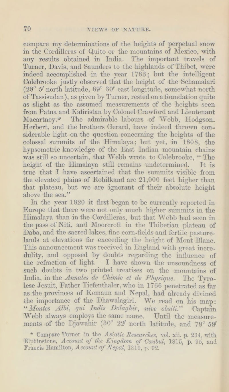 compare my determinations of the heights of perpetual snow in the Cordilleras of Quito or the mountains of Mexico, with any results obtained in India. The important travels of Turner, Davis, and Saunders to the highlands of Thibet, were indeed accomplished in the year 1783; but the intelligent Colebrooke justly observed that the height of the Schamalari (28° 5! north latitude, 89° 30’ east longitude, somewhat north of Tassisudan), as given by Turner, rested on a foundation quite as slight as the assumed measurements of the heights seen from Patna and Kafiristan by Colonel Crawford and Lieutenant Macartney.* The admirable labours of Webb, Hodgson. Herbert, and the brothers Gerard, have indeed thrown con- siderable light on the question concerning the heights of the colossal summits of the Himalaya; but yet, in 1808, the hypsometric knowledge of the East Indian mountain chains was still so uncertain, that Webb wrote to Colebrooke, “ The height of the Himalaya still remains undetermined. It is true that I have ascertained that the summits visible from the elevated plains of Rohilkand are 21,000 feet higher than that plateau, but we are ignorant of their absolute height above the sea.” In the year 1820 it first began to be currently reported in Europe that there were not only much higher summits in the Himalaya than in the Cordilleras, but that Webb had seen in the pass of Niti, and Moorcroft in the Thibetian plateau of Daba, and the sacred lakes, fine corn-fields and fertile pasture- lands at elevations far exceeding the height of Mont Blanc. This announcement was received in England with great inere- dulity, and opposed by doubts regarding the influence of the refraction of light. I have shown the unsoundness of such doubts in two printed treatises on the mountains of India, in the Annales de Chimie et de Physique. The Tyro- lese Jesuit, Father Tiefenthaler, who in 1766 penetrated as far as the provinces of Kemaun and Nepal, had already divined the importance of the Dhawalagiri. We read on his map: “Montes Albi, qui Indis Dolaghir, nive obsiti.” Captain Webb always employs the same name. Until the measure- ments of the Djawahir (30° 22! north latitude, and 79° 58! * Compare Turner in the Asiatic Researches, vol. xii. p. 234, with Dlphinstone, Account of the Kingdom of Caubul, 1815, p. 95, and Francis Hamilton, Account of Nepal, 1819, p. 92.