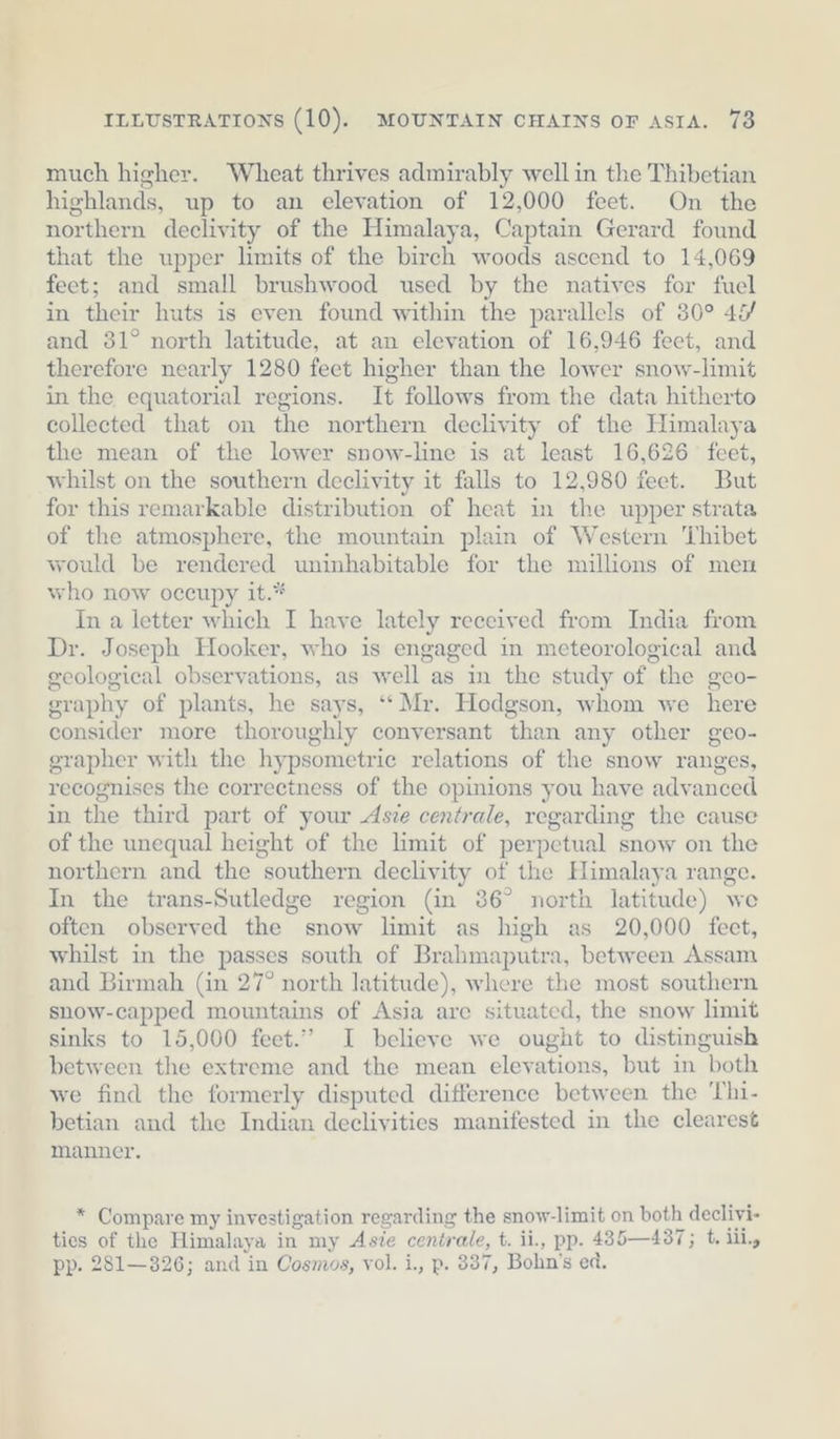 much higher. Wheat thrives admirably well in the Thibetian highlands, up to an elevation of 12,000 feet. On the northern declivity of the Himalaya, Captain Gerard found that the upper limits of the birch woods ascend to 14,069 feet; and small brushwood used by the natives for fuel in their huts is even found within the parallels of 30° 4% and 381° north latitude, at an elevation of 16,946 feet, and therefore nearly 1280 feet higher than the lower snow-limit in the equatorial regions. It follows from the data hitherto collected that on the northern declivity of the Himalaya the mean of the lower snow-line is at least 16,626 feet, whilst on the southern declivity it falls to 12,980 feet. But for this remarkable distribution of heat in the upper strata of the atmosphere, the mountain plain of Western ‘Thibet would be rendered uninhabitable for the millions of men who now occupy it.* In a letter which I have lately received from India from Dr. Joseph Hooker, who is engaged in meteorological and geological observations, as well as in the study of the geo- graphy of plants, he says, “Mr. Hodgson, whom we here consider more thoroughly conversant than any other geo- grapher with the hypsometric relations of the snow ranges, recognises the correctness of the opinions you have advanced in the third part of your Ase centrale, regarding the cause of the unequal height of the limit of perpetual snow on the northern and the southern declivity of the Himalaya range. In the trans-Sutledge region (in 36° north latitude) we often observed the snow limit as high as 20,000 feet, whilst in the passes south of Brahmaputra, between Assam and Birmah (in 27° north latitude), where the most southern snow-capped mountains of Asia are situated, the snow limit sinks to 15,000 feet.” I believe we ought to distinguish between the extreme and the mean elevations, but in both we find the formerly disputed difference between the Thi- betian and the Indian declivities manifested in the clearest manner. * Compare my investigation regarding the snow-limit on both declivi- ties of the Himalaya in my Asie centrale, t. ii., pp. 435—437; t. lil, pp. 281—326; and in Cosmos, vol. i., p. 337, Bohn’s ed.