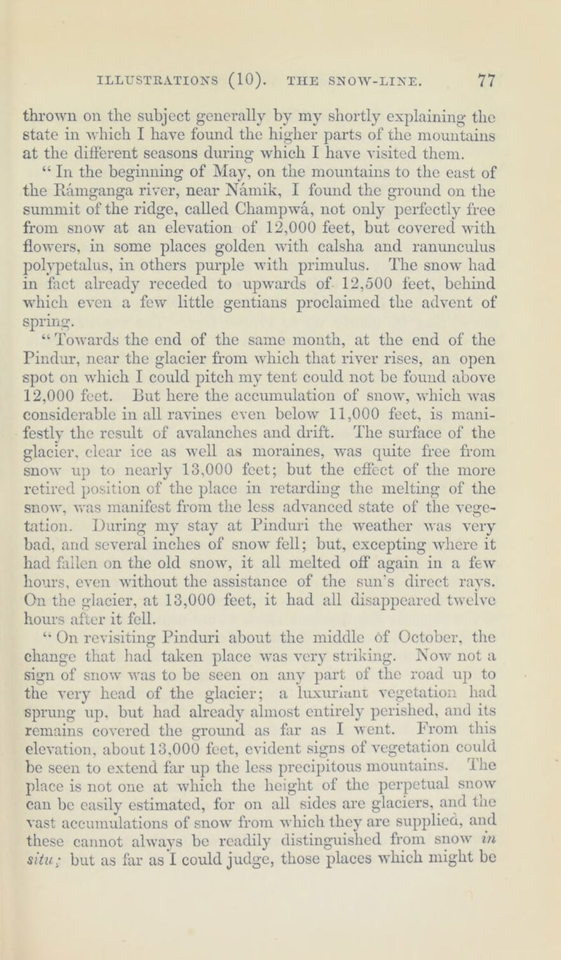 thrown on the subject generally by my shortly explaining the state in which I have found the higher parts of the mountains at the different seasons during which I have visited them. “In the beginning of May, on the mountains to the east of the Ramganga river, near Namik, I found the ground on the summit of the ridge, called Champwa, not only perfectly free from snow at an elevation of 12,000 feet, but covered with flowers, in some places golden with calsha and ranunculus polypetalus, in others purple with primulus. The snow had in fact already receded to upwards of. 12,500 feet, behind which even a few little gentians proclaimed the advent of spring. “Towards the end of the same month, at the end of the Pindur, near the glacier from which that river rises, an open spot on which I could pitch my tent could not be found above 12,000 feet. But here the accumulation of snow, which was considerable in all ravines even below 11,000 feet, is mani- festly the result of avalanches and drift. The surface of the glacier, clear ice as well as moraines, was quite free from snow up to nearly 13,000 feet; but the effect of the more retired position of the place in retarding the melting of the snow, was manifest from the less advanced state of the vege- tation. During my stay at Pinduri the weather was very bad, and several inches of snow fell; but, excepting where it had fallen on the old snow, it all melted off again in a few hours, even without the assistance of the sun’s direct rays. On the glacier, at 13,000 feet, it had all disappeared twelve hours after it fell. “ On revisiting Pinduri about the middle of October, the change that had taken place was very striking. Now nota sign of snow was to be seen on any part of the road up to the very head of the glacier; a luxuriant vegetation had sprung up, but had already almost entirely perished, and its remains covered the ground as far as I went. From this elevation, about 13,000 feet, evident signs of vegetation could be seen to extend far up the less precipitous mountains. ‘The place is not one at which the height of the perpetual snow ean be easily estimated, for on all sides are glaciers, and the vast accumulations of snow from which they are supplied, and these cannot always be readily distinguished from snow im situ; but as far as I could judge, those places which might be